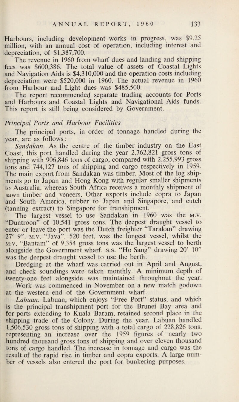 Harbours, including development works in progress, was $9.25 million, with an annual cost of operation, including interest and depreciation, of $1,387,700. The revenue in 1960 from wharf dues and landing and shipping fees was $600,386. The total value of assets of Coastal Lights and Navigation Aids is $4,310,000 and the operation costs including depreciation were $520,000 in 1960. The actual revenue in 1960 from Harbour and Light dues was $485,500. The report recommended separate trading accounts for Ports and Harbours and Coastal Lights and Navigational Aids funds. This report is still being considered by Government. Principal Ports and Harbour Facilities The principal ports, in order of tonnage handled during the year, are as follows: Sandakan. As the centre of the timber industry on the East Coast, this port handled during the year 2,762,821 gross tons of shipping with 906,846 tons of cargo, compared with 2,255,993 gross tons and 744,127 tons of shipping and cargo respectively in 1959. The main export from Sandakan was timber. Most of the log ship¬ ments go to Japan and Hong Kong with regular smaller shipments to Australia, whereas South Africa receives a monthly shipment of sawn timber and veneers. Other exports include copra to Japan and South America, rubber to Japan and Singapore, and cutch (tanning extract) to Singapore for transhipment. The largest vessel to use Sandakan in 1960 was the m.v. “Duntroon” of 10,541 gross tons. The deepest draught vessel to enter or leave the port was the Dutch freighter “Tarakan” drawing 27' 9. m.v. “Java”, 520 feet, was the longest vessel, whilst the M.v. “Bantam” of 9,354 gross tons was the largest vessel to berth alongside the Government wharf, s.s. “Ho Sang” drawing 20' 10 was the deepest draught vessel to use the berth. Dredging at the wharf was carried out in April and August, and check soundings were taken monthly. A minimum depth of twenty-one feet alongside was maintained throughout the year. Work was commenced in November on a new match godown at the western end of the Government wharf. Labuan. Labuan, which enjoys “Free Port” status, and which is the principal transhipment port for the Brunei Bay area and for ports extending to Kuala Baram, retained second place in the shipping trade of the Colony. During the year, Labuan handled 1,506,530 gross tons of shipping with a total cargo of 228,826 tons, representing an increase over the 1959 figures of nearly two hundred thousand gross tons of shipping and over eleven thousand tons of cargo handled. The increase in tonnage and cargo was the result of the rapid rise in timber and copra exports. A large num¬ ber of vessels also entered the port for bunkering purposes.