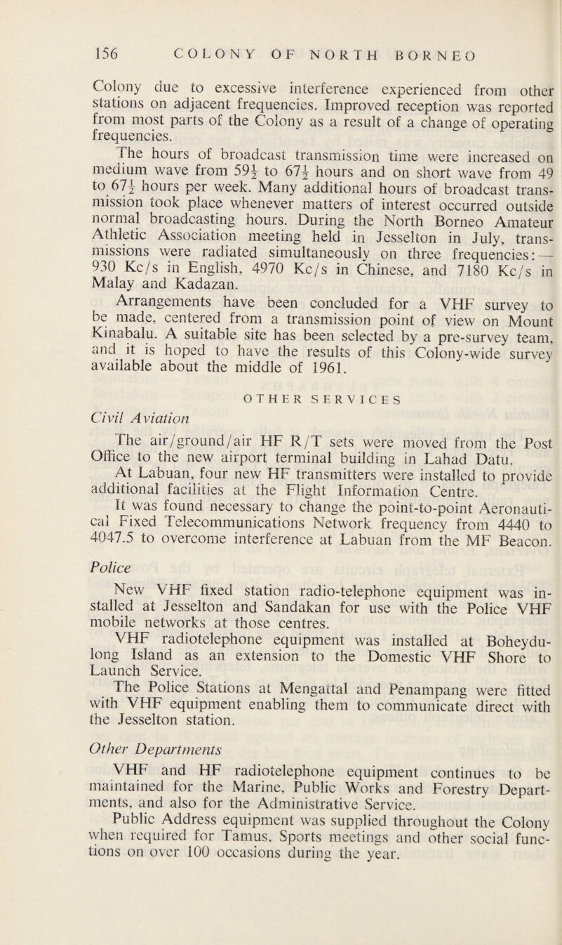 Colony due to excessive interference experienced from other stations on adjacent frequencies. Improved reception was reported from most parts of the Colony as a result of a change of operating frequencies. The hours of broadcast transmission time were increased on medium wave from 59^ to 67\ hours and on short wave from 49 to 611 hours per week. Many additional hours of broadcast trans¬ mission took place whenever matters of interest occurred outside normal broadcasting hours. During the North Borneo Amateur Athletic Association meeting held in Jesseiton in July, trans¬ missions were radiated simultaneously on three frequencies: — 930 Kc/s in English, 4970 Kc/s in Chinese, and 7180 Kc/s’ in Malay and Kadazan. Arrangements have been concluded for a VHF survey to be made, centered from a transmission point of view on Mount Kinabalu. A suitable site has been selected by a pre-survey team, and it is hoped to have the results of this Colony-wide survey available about the middle of 1961. OTHER SERVICES Civil Aviation The air/ground/air HF R/T sets were moved from the Post Office to the new airport terminal building in Lahad Datu. At Labuan, four new HF transmitters were installed to provide additional facilities at the Flight Information Centre. It was found necessary to change the point-to-point Aeronauti¬ cal Fixed Telecommunications Network frequency from 4440 to 4047.5 to overcome interference at Labuan from the MF Beacon. Police New VHF fixed station radio-telephone equipment was in¬ stalled at Jesseiton and Sandakan for use with the Police VHF mobile networks at those centres. VHF radiotelephone equipment was installed at Boheydu- long Island as an extension to the Domestic VHF Shore to Launch Service. The Police Stations at Mengattal and Penampang were fitted with VHF equipment enabling them to communicate direct with the Jesseiton station. Other Departments VHF and HF radiotelephone equipment continues to be maintained for the Marine, Public Works and Forestry Depart¬ ments, and also for the Administrative Service. Public Address equipment was supplied throughout the Colony when required for Tamus, Sports meetings and other social func¬ tions on over 100 occasions during the year.