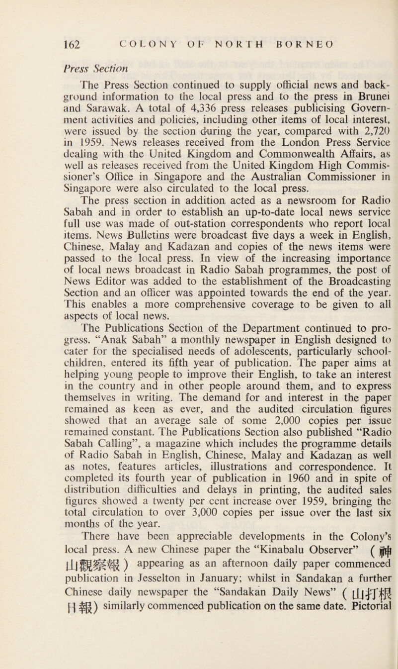 Press Section The Press Section continued to supply official news and back¬ ground information to the local press and to the press in Brunei and Sarawak. A total of 4,336 press releases publicising Govern¬ ment activities and policies, including other items of local interest, were issued by the section during the year, compared with 2,720 in 1959. News releases received from the London Press Service dealing with the United Kingdom and Commonwealth Affairs, as well as releases received from the United Kingdom High Commis¬ sioner’s Office in Singapore and the Australian Commissioner in Singapore were also circulated to the local press. The press section in addition acted as a newsroom for Radio Sabah and in order to establish an up-to-date local news service full use was made of out-station correspondents who report local items. News Bulletins were broadcast five days a week in English, Chinese, Malay and Kadazan and copies of the news items were passed to the local press. In view of the increasing importance of local news broadcast in Radio Sabah programmes, the post of News Editor was added to the establishment of the Broadcasting Section and an officer was appointed towards the end of the year. This enables a more comprehensive coverage to be given to all aspects of local news. The Publications Section of the Department continued to pro¬ gress. “Anak Sabah” a monthly newspaper in English designed to cater for the specialised needs of adolescents, particularly school- children, entered its fifth year of publication. The paper aims at helping young people to improve their English, to take an interest in the country and in other people around them, and to express themselves in writing. The demand for and interest in the paper remained as keen as ever, and the audited circulation figures showed that an average sale of some 2,000 copies per issue remained constant. The Publications Section also published “Radio Sabah Calling”, a magazine which includes the programme details of Radio Sabah in English, Chinese, Malay and Kadazan as well as notes, features articles, illustrations and correspondence. It completed its fourth year of publication in 1960 and in spite of distribution difficulties and delays in printing, the audited sales figures showed a twenty per cent increase over 1959, bringing the total circulation to over 3,000 copies per issue over the last six months of the year. There have been appreciable developments in the Colony’s local press. A new Chinese paper the “Kinabalu Observer” ( appearing as an afternoon daily paper commenced publication in Jesselton in January; whilst in Sandakan a further Chinese daily newspaper the “Sandakan Daily News” ( (Jjfpfjf HffO simply commenced publication on the same date. Pictorial