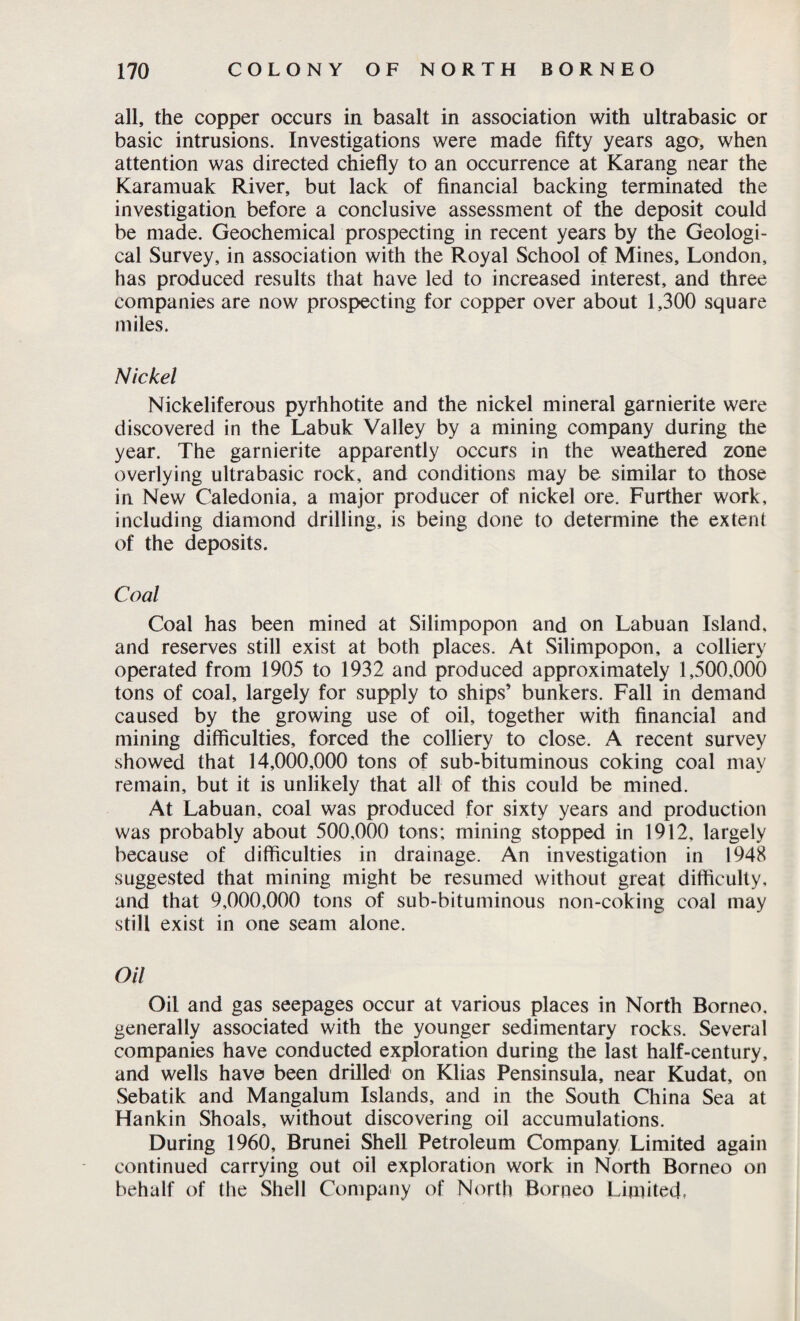 all, the copper occurs in basalt in association with ultrabasic or basic intrusions. Investigations were made fifty years ago, when attention was directed chiefly to an occurrence at Karang near the Karamuak River, but lack of financial backing terminated the investigation before a conclusive assessment of the deposit could be made. Geochemical prospecting in recent years by the Geologi¬ cal Survey, in association with the Royal School of Mines, London, has produced results that have led to increased interest, and three companies are now prospecting for copper over about 1,300 square miles. Nickel Nickeliferous pyrhhotite and the nickel mineral garnierite were discovered in the Labuk Valley by a mining company during the year. The garnierite apparently occurs in the weathered zone overlying ultrabasic rock, and conditions may be similar to those in New Caledonia, a major producer of nickel ore. Further work, including diamond drilling, is being done to determine the extent of the deposits. Coal Coal has been mined at Silimpopon and on Labuan Island, and reserves still exist at both places. At Silimpopon, a colliery operated from 1905 to 1932 and produced approximately 1,500,000 tons of coal, largely for supply to ships’ bunkers. Fall in demand caused by the growing use of oil, together with financial and mining difficulties, forced the colliery to close. A recent survey showed that 14,000,000 tons of sub-bituminous coking coal may remain, but it is unlikely that all of this could be mined. At Labuan, coal was produced for sixty years and production was probably about 500,000 tons; mining stopped in 1912, largely because of difficulties in drainage. An investigation in 1948 suggested that mining might be resumed without great difficulty, and that 9,000,000 tons of sub-bituminous non-coking coal may still exist in one seam alone. Oil Oil and gas seepages occur at various places in North Borneo, generally associated with the younger sedimentary rocks. Several companies have conducted exploration during the last half-century, and wells have been drilled on Klias Pensinsula, near Kudat, on Sebatik and Mangalum Islands, and in the South China Sea at Hankin Shoals, without discovering oil accumulations. During 1960, Brunei Shell Petroleum Company Limited again continued carrying out oil exploration work in North Borneo on behalf of the Shell Company of North Borneo Limited,