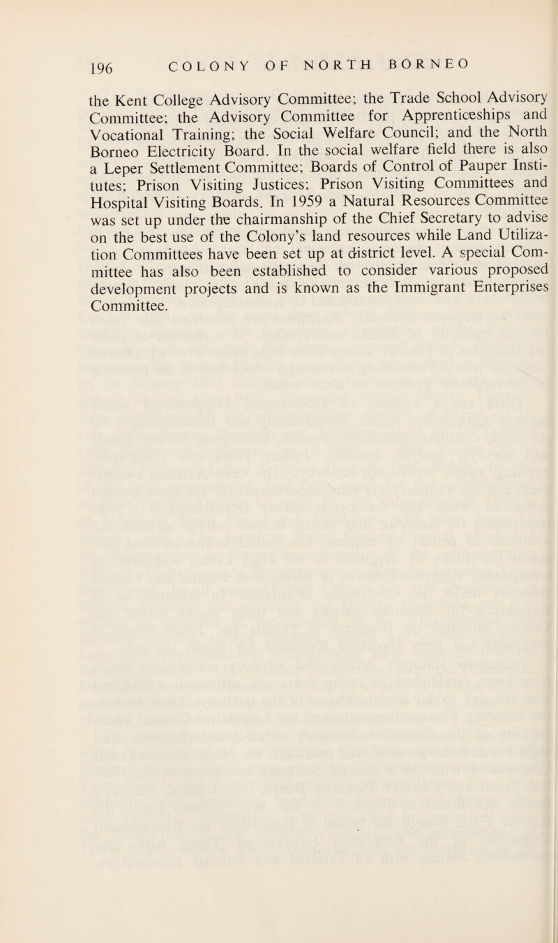 the Kent College Advisory Committee; the Trade School Advisory Committee; the Advisory Committee for Apprenticeships and Vocational Training; the Social Welfare Council; and the North Borneo Electricity Board. In the social welfare field there is also a Leper Settlement Committee; Boards of Control of Pauper Insti¬ tutes; Prison Visiting Justices; Prison Visiting Committees and Hospital Visiting Boards. In 1959 a Natural Resources Committee was set up under the chairmanship of the Chief Secretary to advise on the best use of the Colony’s land resources while Land Utiliza¬ tion Committees have been set up at district level. A special Com¬ mittee has also been established to consider various proposed development projects and is known as the Immigrant Enterprises Committee.