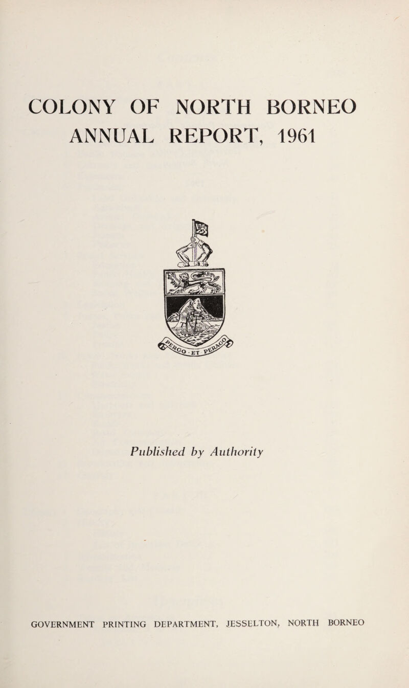 COLONY OF NORTH ANNUAL REPORT, Published by Authority BORNEO 1961 GOVERNMENT PRINTING DEPARTMENT, JESSELTON, NORTH BORNEO