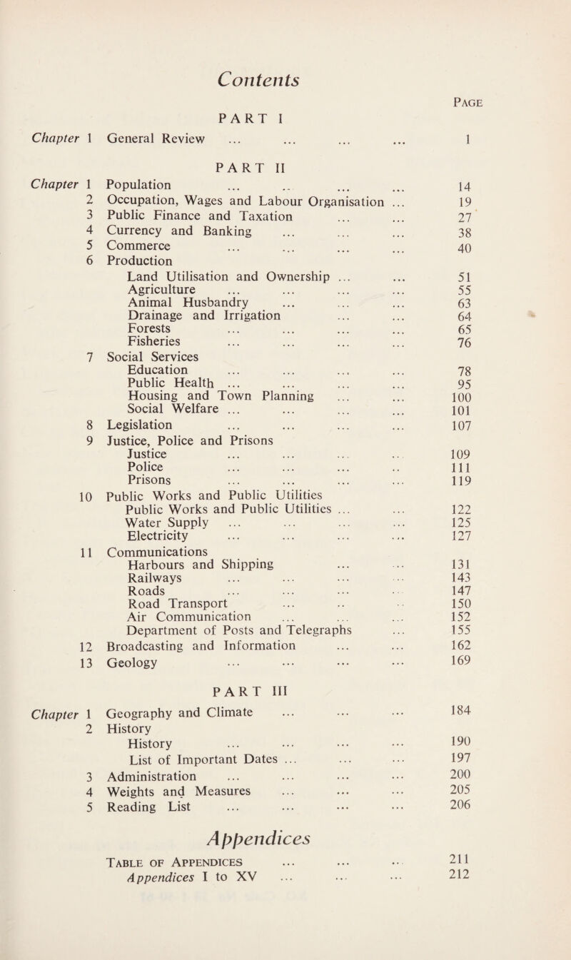 Contents Page PART I Chapter 1 General Review ... ... ... ... 1 PART II Chapter 1 Population ... .. ... ... 14 2 Occupation, Wages and Labour Organisation ... 19 3 Public Finance and Taxation ... ... 27 4 Currency and Banking ... ... ... 38 5 Commerce ... ... ... ... 40 6 Production Land Utilisation and Ownership ... ... 51 Agriculture ... ... ... ... 55 Animal Husbandry ... ... ... 63 Drainage and Irrigation ... ... 64 Forests ... ... ... ... 65 Fisheries ... ... ... ... 76 7 Social Services Education ... ... ... ... 78 Public Health ... ... ... ... 95 Housing and Town Planning ... ... 100 Social Welfare ... ... ... ... 101 8 Legislation ... ... ... ... 107 9 Justice, Police and Prisons Justice ... ... ... ... 109 Police ... ... ... .. Ill Prisons ... ... ... ... 119 10 Public Works and Public Utilities Public Works and Public Utilities ... ... 122 Water Supply ... ... ... ... 125 Electricity ... ... ... ... 127 11 Communications Harbours and Shipping ... ... 131 Railways ... ... ... ■ 143 Roads ... ... ••• 147 Road Transport ... .. 150 Air Communication ... ... ... 152 Department of Posts and Telegraphs ... 155 12 Broadcasting and Information ... ... 162 13 Geology ... ••• ••• ••• 169 PART III Chapter 1 Geography and Climate ... ... ••• L>4 2 History History ... ... ••• 190 List of Important Dates ... ... ... 197 3 Administration ... ... ... ••• 200 4 Weights and Measures ... ... ... 205 5 Reading List ... ... ••• ••• 206 Appendices Table of Appendices ... ... •• 241 Appendices I to XV ... ••• ••• 212