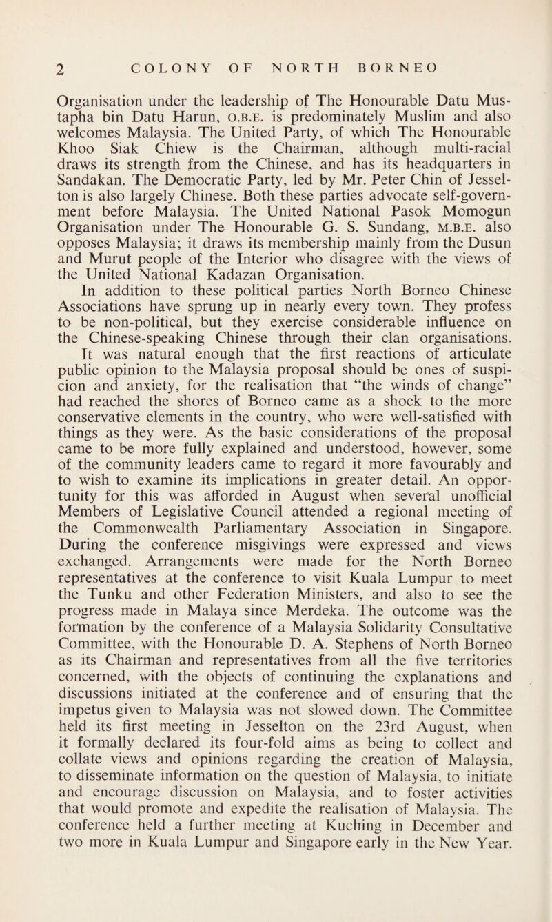 Organisation under the leadership of The Honourable Datu Mus- tapha bin Datu Harun, o.b.e. is predominately Muslim and also welcomes Malaysia. The United Party, of which The Honourable Khoo Siak Chiew is the Chairman, although multi-racial draws its strength from the Chinese, and has its headquarters in Sandakan. The Democratic Party, led by Mr. Peter Chin of Jessel- ton is also largely Chinese. Both these parties advocate self-govern¬ ment before Malaysia. The United National Pasok Momogun Organisation under The Honourable G. S. Sundang, m.b.e. also opposes Malaysia; it draws its membership mainly from the Dusun and Murut people of the Interior who disagree with the views of the United National Kadazan Organisation. In addition to these political parties North Borneo Chinese Associations have sprung up in nearly every town. They profess to be non-political, but they exercise considerable influence on the Chinese-speaking Chinese through their clan organisations. It was natural enough that the first reactions of articulate public opinion to the Malaysia proposal should be ones of suspi¬ cion and anxiety, for the realisation that “the winds of change” had reached the shores of Borneo came as a shock to the more conservative elements in the country, who were well-satisfied with things as they were. As the basic considerations of the proposal came to be more fully explained and understood, however, some of the community leaders came to regard it more favourably and to wish to examine its implications in greater detail. An oppor¬ tunity for this was afforded in August when several unofficial Members of Legislative Council attended a regional meeting of the Commonwealth Parliamentary Association in Singapore. During the conference misgivings were expressed and views exchanged. Arrangements were made for the North Borneo representatives at the conference to visit Kuala Lumpur to meet the Tunku and other Federation Ministers, and also to see the progress made in Malaya since Merdeka. The outcome was the formation by the conference of a Malaysia Solidarity Consultative Committee, with the Honourable D. A. Stephens of North Borneo as its Chairman and representatives from all the five territories concerned, with the objects of continuing the explanations and discussions initiated at the conference and of ensuring that the impetus given to Malaysia was not slowed down. The Committee held its first meeting in Jesselton on the 23rd August, when it formally declared its four-fold aims as being to collect and collate views and opinions regarding the creation of Malaysia, to disseminate information on the question of Malaysia, to initiate and encourage discussion on Malaysia, and to foster activities that would promote and expedite the realisation of Malaysia. The conference held a further meeting at Kuching in December and two more in Kuala Lumpur and Singapore early in the New Year.