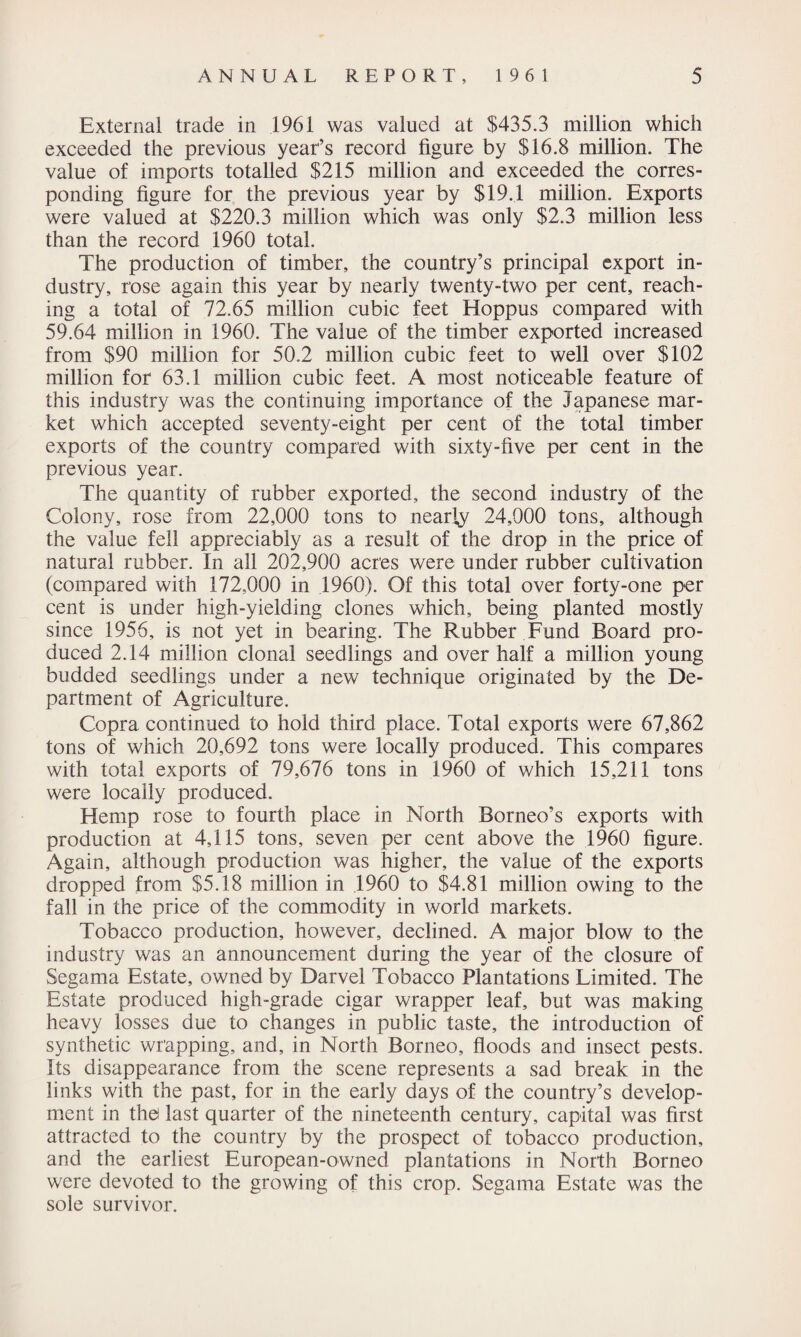 External trade in 1961 was valued at $435.3 million which exceeded the previous year’s record figure by $16.8 million. The value of imports totalled $215 million and exceeded the corres¬ ponding figure for the previous year by $19.1 million. Exports were valued at $220.3 million which was only $2.3 million less than the record 1960 total. The production of timber, the country’s principal export in¬ dustry, rose again this year by nearly twenty-two per cent, reach¬ ing a total of 72.65 million cubic feet Hoppus compared with 59.64 million in 1960. The value of the timber exported increased from $90 million for 50.2 million cubic feet to well over $102 million for 63.1 million cubic feet. A most noticeable feature of this industry was the continuing importance of the Japanese mar¬ ket which accepted seventy-eight per cent of the total timber exports of the country compared with sixty-five per cent in the previous year. The quantity of rubber exported, the second industry of the Colony, rose from 22,000 tons to nearly 24,000 tons, although the value fell appreciably as a result of the drop in the price of natural rubber. In all 202,900 acres were under rubber cultivation (compared with 172,000 in 1960). Of this total over forty-one per cent is under high-yielding clones which, being planted mostly since 1956, is not yet in bearing. The Rubber Fund Board pro¬ duced 2.14 million clonal seedlings and over half a million young budded seedlings under a new technique originated by the De¬ partment of Agriculture. Copra continued to hold third place. Total exports were 67,862 tons of which 20,692 tons were locally produced. This compares with total exports of 79,676 tons in 1960 of which 15,211 tons were locally produced. Hemp rose to fourth place in North Borneo’s exports with production at 4,115 tons, seven per cent above the 1960 figure. Again, although production was higher, the value of the exports dropped from $5.18 million in 1960 to $4.81 million owing to the fall in the price of the commodity in world markets. Tobacco production, however, declined. A major blow to the industry was an announcement during the year of the closure of Segama Estate, owned by Darvel Tobacco Plantations Limited. The Estate produced high-grade cigar wrapper leaf, but was making heavy losses due to changes in public taste, the introduction of synthetic wrapping, and, in North Borneo, floods and insect pests. Its disappearance from the scene represents a sad break in the links with the past, for in the early days of the country’s develop¬ ment in the last quarter of the nineteenth century, capital was first attracted to the country by the prospect of tobacco production, and the earliest European-owned plantations in North Borneo were devoted to the growing of this crop. Segama Estate was the sole survivor.