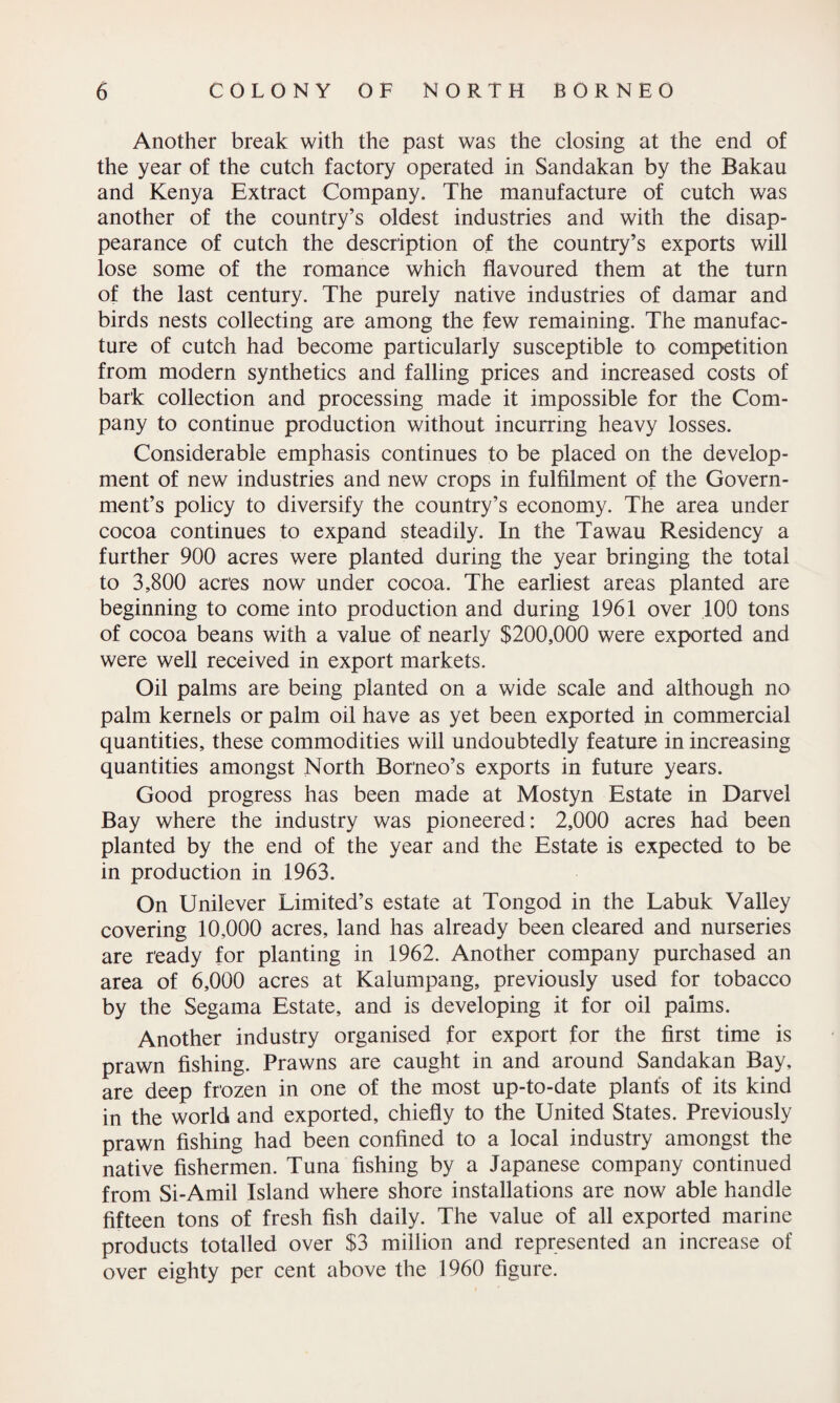 Another break with the past was the closing at the end of the year of the cutch factory operated in Sandakan by the Bakau and Kenya Extract Company. The manufacture of cutch was another of the country’s oldest industries and with the disap¬ pearance of cutch the description of the country’s exports will lose some of the romance which flavoured them at the turn of the last century. The purely native industries of damar and birds nests collecting are among the few remaining. The manufac¬ ture of cutch had become particularly susceptible to competition from modern synthetics and falling prices and increased costs of bark collection and processing made it impossible for the Com¬ pany to continue production without incurring heavy losses. Considerable emphasis continues to be placed on the develop¬ ment of new industries and new crops in fulfilment of the Govern¬ ment’s policy to diversify the country’s economy. The area under cocoa continues to expand steadily. In the Tawau Residency a further 900 acres were planted during the year bringing the total to 3,800 acres now under cocoa. The earliest areas planted are beginning to come into production and during 1961 over 100 tons of cocoa beans with a value of nearly $200,000 were exported and were well received in export markets. Oil palms are being planted on a wide scale and although no palm kernels or palm oil have as yet been exported in commercial quantities, these commodities will undoubtedly feature in increasing quantities amongst North Borneo’s exports in future years. Good progress has been made at Mostyn Estate in Darvel Bay where the industry was pioneered: 2,000 acres had been planted by the end of the year and the Estate is expected to be in production in 1963. On Unilever Limited’s estate at Tongod in the Labuk Valley covering 10,000 acres, land has already been cleared and nurseries are ready for planting in 1962. Another company purchased an area of 6,000 acres at Kalumpang, previously used for tobacco by the Segama Estate, and is developing it for oil palms. Another industry organised for export for the first time is prawn fishing. Prawns are caught in and around Sandakan Bay, are deep frozen in one of the most up-to-date plants of its kind in the world and exported, chiefly to the United States. Previously prawn fishing had been confined to a local industry amongst the native fishermen. Tuna fishing by a Japanese company continued from Si-Amil Island where shore installations are now able handle fifteen tons of fresh fish daily. The value of all exported marine products totalled over $3 million and represented an increase of over eighty per cent above the 1960 figure.