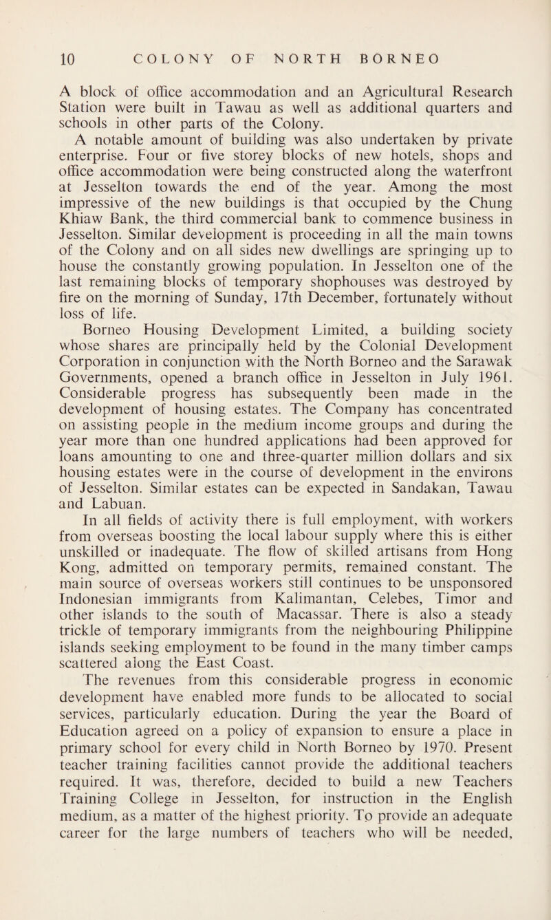 A block of office accommodation and an Agricultural Research Station were built in Tawau as well as additional quarters and schools in other parts of the Colony. A notable amount of building was also undertaken by private enterprise. Four or five storey blocks of new hotels, shops and office accommodation were being constructed along the waterfront at Jesselton towards the end of the year. Among the most impressive of the new buildings is that occupied by the Chung Khiaw Bank, the third commercial bank to commence business in Jesselton. Similar development is proceeding in all the main towns of the Colony and on all sides new dwellings are springing up to house the constantly growing population. In Jesselton one of the last remaining blocks of temporary shophouses was destroyed by fire on the morning of Sunday, 17th December, fortunately without loss of life. Borneo Housing Development Limited, a building society whose shares are principally held by the Colonial Development Corporation in conjunction with the North Borneo and the Sarawak Governments, opened a branch office in Jesselton in July 1961. Considerable progress has subsequently been made in the development of housing estates. The Company has concentrated on assisting people in the medium income groups and during the year more than one hundred applications had been approved for loans amounting to one and three-quarter million dollars and six housing estates were in the course of development in the environs of Jesselton. Similar estates can be expected in Sandakan, Tawau and Labuan. In all fields of activity there is full employment, with workers from overseas boosting the local labour supply where this is either unskilled or inadequate. The flow of skilled artisans from Hong Kong, admitted on temporary permits, remained constant. The main source of overseas workers still continues to be unsponsored Indonesian immigrants from Kalimantan, Celebes, Timor and other islands to the south of Macassar. There is also a steady trickle of temporary immigrants from the neighbouring Philippine islands seeking employment to be found in the many timber camps scattered along the East Coast. The revenues from this considerable progress in economic development have enabled more funds to be allocated to social services, particularly education. During the year the Board of Education agreed on a policy of expansion to ensure a place in primary school for every child in North Borneo by 1970. Present teacher training facilities cannot provide the additional teachers required. It was, therefore, decided to build a new Teachers Training College in Jesselton, for instruction in the English medium, as a matter of the highest priority. To provide an adequate career for the large numbers of teachers who will be needed.