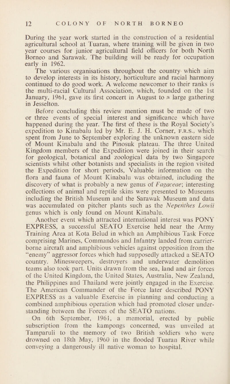 During the year work started in the construction of a residential agricultural school at Tuaran, where training will be given in two year courses for junior agricultural field officers for both North Borneo and Sarawak. The building will be ready for occupation early in 1962. The various organisations throughout the country which aim to develop interests in its history, horticulture and racial harmony continued to do good work. A welcome newcomer to their ranks is the multi-racial Cultural Association, which, founded on the 1st January, 1961, gave its first concert in August to a large gathering in Jesselton. Before concluding this review mention must be made of two or three events of special interest and significance which have happened during the year. The first of these is the Royal Society’s expedition to Kinabalu led by Mr. E. J. H. Corner, f.r.s., which spent from June to September exploring the unknown eastern side of Mount Kinabalu and the Pinosuk plateau. The three United Kingdom members of the Expedition were joined in their search for geological, botanical and zoological data by two Singapore scientists whilst other botanists and specialists in the region visited the Expedition for short periods. Valuable information on the flora and fauna of Mount Kinabalu was obtained, including the discovery of what is probably a new genus of Fagaceae; interesting collections of animal and reptile skins were presented to Museums including the British Museum and the Sarawak Museum and data was accumulated on pitcher plants such as the Nepenthes Lowii genus which is only found on Mount Kinabalu. Another event which attracted international interest was PONY EXPRESS, a successful SEATO Exercise held near the Army Training Area at Kota Belud in which an Amphibious Task Force comprising Marines, Commandos and Infantry landed from carrier- borne aircraft and amphibious vehicles against opposition from the “enemy” aggressor forces which had supposedly attacked a SEATO country. Minesweepers, destroyers and underwater demolition teams also took part. Units drawn from the sea, land and air forces of the United Kingdom, the United States, Australia, New Zealand, the Philippines and Thailand were jointly engaged in the Exercise. The American Commander of the Force later described PONY EXPRESS as a valuable Exercise in planning and conducting a combined amphibious operation which had promoted closer under¬ standing between the Forces of the SEATO nations. On 6th September, 1961, a memorial, erected by public subscription from the kampongs concerned, was unveiled at Tamparuli to the memory of two British soldiers who were drowned on 18th May, 1960 in the flooded Tuaran River while conveying a dangerously ill native woman to hospital.