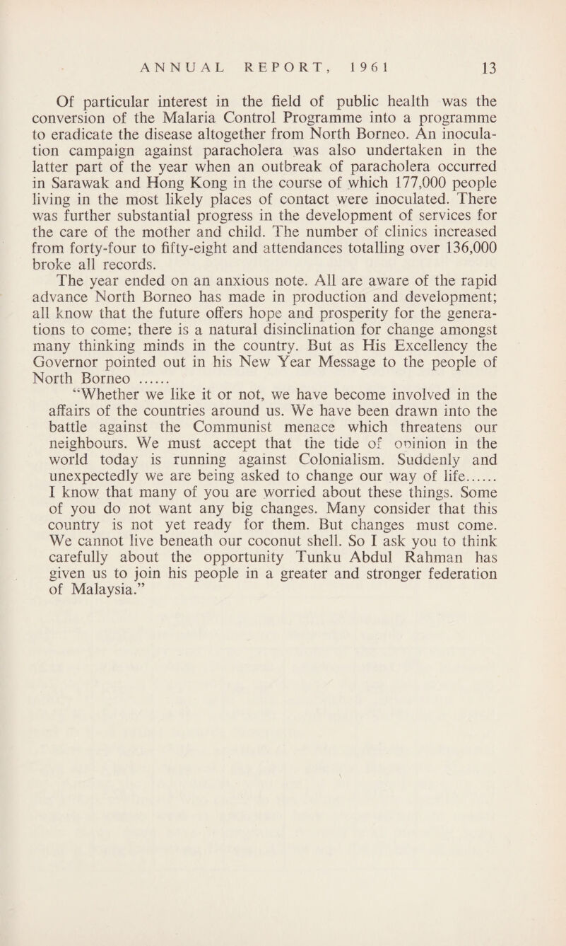 Of particular interest in the field of public health was the conversion of the Malaria Control Programme into a programme to eradicate the disease altogether from North Borneo. An inocula¬ tion campaign against paracholera was also undertaken in the latter part of the year when an outbreak of paracholera occurred in Sarawak and Hong Kong in the course of which 177,000 people living in the most likely places of contact were inoculated. There was further substantial progress in the development of services for the care of the mother and child. The number of clinics increased from forty-four to fifty-eight and attendances totalling over 136,000 broke all records. The year ended on an anxious note. All are aware of the rapid advance North Borneo has made in production and development; all know that the future offers hope and prosperity for the genera¬ tions to come; there is a natural disinclination for change amongst many thinking minds in the country. But as His Excellency the Governor pointed out in his New Year Message to the people of North Borneo . ‘'Whether we like it or not, we have become involved in the affairs of the countries around us. We have been drawn into the battle against the Communist menace which threatens our neighbours. We must accept that the tide of opinion in the world today is running against Colonialism. Suddenly and unexpectedly we are being asked to change our way of life. I know that many of you are worried about these things. Some of you do not want any big changes. Many consider that this country is not yet ready for them. But changes must come. We cannot live beneath our coconut shell. So I ask you to think carefully about the opportunity Tunku Abdul Rahman has given us to join his people in a greater and stronger federation of Malaysia.”