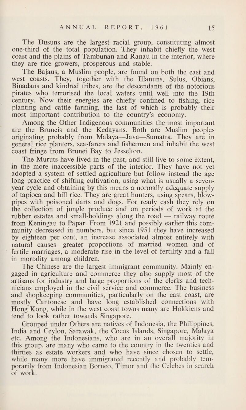 The Dusuns are the largest racial group, constituting almost one-third of the total population. They inhabit chiefly the west coast and the plains of Tambunan and Ranau in the interior, where they are rice growers, prosperous and stable. The Bajaus, a Muslim people, are found on both the east and west coasts. They, together with the Illanuns, Sulus, Obians, Binadans and kindred tribes, are the descendants of the notorious pirates who terrorised the local waters until well into the 19th century. Now their energies are chiefly confined to fishing, rice planting and cattle farming, the last of which is probably their most important contribution to the country’s economy. Among the Other Indigenous communities the most important are the Bruneis and the Kedayans. Both are Muslim peoples originating probably from Malaya—Java—Sumatra. They are in general rice planters, sea-farers and fishermen and inhabit the west coast fringe from Brunei Bay to Jesselton. The Muruts have lived in the past, and still live to some extent, in the more inaccessible parts of the interior. They have not yet adopted a system of settled agriculture but follow instead the age long practice of shifting cultivation, using what is usually a seven- year cycle and obtaining by this means a normally adequate supply of tapioca and hill rice. They are great hunters, using spears, blow¬ pipes with poisoned darts and dogs. For ready cash they rely on the collection of jungle produce and on periods of work at the rubber estates and small-holdings along the road — railway route from Keningau to Papar. From 1921 and possibly earlier this com¬ munity decreased in numbers, but since 1951 they have increased by eighteen per cent, an increase associated almost entirely with natural causes—greater proportions of married women and of fertile marriages, a moderate rise in the level of fertility and a fall in mortality among children. The Chinese are the largest immigrant community. Mainly en¬ gaged in agriculture and commerce they also supply most of the artisans for industry and large proportions of the clerks and tech¬ nicians employed in the civil service and commerce. The business and shopkeeping communities, particularly on the east coast, are mostly Cantonese and have long established connections with Hong Kong, while in the west coast towns many are Hokkiens and tend to look rather towards Singapore. Grouped under Others are natives of Indonesia, the Philippines, India and Ceylon, Sarawak, the Cocos Islands, Singapore, Malaya etc. Among the Indonesians, who are in an overall majority in this group, are many who came to the country in the twenties and thirties as estate workers and who have since chosen to settle, while many more have immigrated recently and probably tem¬ porarily from Indonesian Borneo, Timor and the Celebes in search of work.