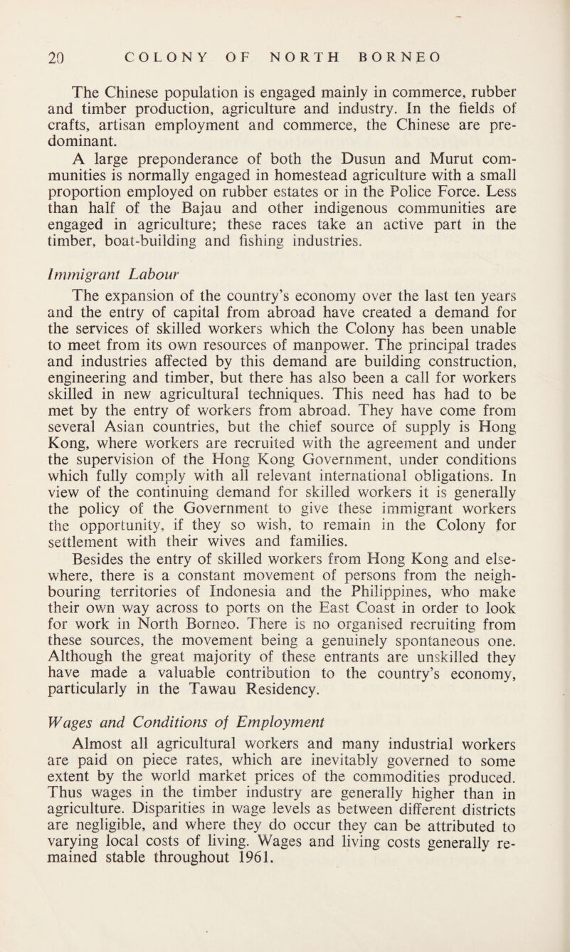 The Chinese population is engaged mainly in commerce, rubber and timber production, agriculture and industry. In the fields of crafts, artisan employment and commerce, the Chinese are pre¬ dominant. A large preponderance of both the Dusun and Murut com¬ munities is normally engaged in homestead agriculture with a small proportion employed on rubber estates or in the Police Force. Less than half of the Bajau and other indigenous communities are engaged in agriculture; these races take an active part in the timber, boat-building and fishing industries. Immigrant Labour The expansion of the country’s economy over the last ten years and the entry of capital from abroad have created a demand for the services of skilled workers which the Colony has been unable to meet from its own resources of manpower. The principal trades and industries affected by this demand are building construction, engineering and timber, but there has also been a call for workers skilled in new agricultural techniques. This need has had to be met by the entry of workers from abroad. They have come from several Asian countries, but the chief source of supply is Hong Kong, where workers are recruited with the agreement and under the supervision of the Hong Kong Government, under conditions which fully comply with all relevant international obligations. In view of the continuing demand for skilled workers it is generally the policy of the Government to give these immigrant workers the opportunity, if they so wish, to remain in the Colony for settlement with their wives and families. Besides the entry of skilled workers from Hong Kong and else¬ where, there is a constant movement of persons from the neigh¬ bouring territories of Indonesia and the Philippines, who make their own way across to ports on the East Coast in order to look for work in North Borneo. There is no organised recruiting from these sources, the movement being a genuinely spontaneous one. Although the great majority of these entrants are unskilled they have made a valuable contribution to the country’s economy, particularly in the Tawau Residency. Wages and Conditions of Employment Almost all agricultural workers and many industrial workers are paid on piece rates, which are inevitably governed to some extent by the world market prices of the commodities produced. Thus wages in the timber industry are generally higher than in agriculture. Disparities in wage levels as between different districts are negligible, and where they do occur they can be attributed to varying local costs of living. Wages and living costs generally re¬ mained stable throughout 1961.