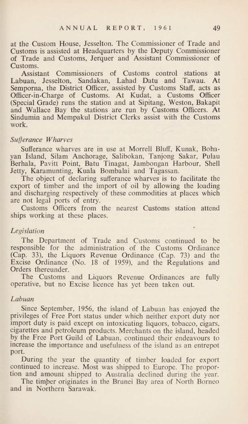 at the Custom House, Jesselton. The Commissioner of Trade and Customs is assisted at Headquarters by the Deputy Commissioner of Trade and Customs, Jer'quer and Assistant Commissioner of Customs. Assistant Commissioners of Customs control stations at Labuan, Jesselton, Sandakan, Lahad Datu and Tawau. At Semporna, the District Officer, assisted by Customs Staff, acts as Officer-in-Charge of Customs. At Kudat, a Customs Officer (Special Grade) runs the station and at Sipitang, Weston, Bakapit and Wallace Bay the stations are run by Customs Officers. At Sindumin and Mempakul District Clerks assist with the Customs work. Sufferance Wharves Sufferance wharves are in use at Morrell Bluff, Kunak, Boha- yan Island, Silam Anchorage, Salibokan, Tanjong Sakar, Pulau Berhala, Pavitt Point, Batu Tinagat, Jambongan Harbour, Shell Jetty, Karamunting, Kuala Bombalai and Tagassan. The object of declaring sufferance wharves is to facilitate the export of timber and the import of oil by allowing the loading and discharging respectively of these commodities at places which are not legal ports of entry. Customs Officers from the nearest Customs station attend ships working at these places. Legislation The Department of Trade and Customs continued to be responsible for the administration of the Customs Ordinance (Cap. 33), the Liquors Revenue Ordinance (Cap. 73) and the Excise Ordinance (No. 18 of 1959), and the Regulations and Orders thereunder. The Customs and Liquor's Revenue Ordinances are fully operative, but no Excise licence has yet been taken out. Labuan Since September, 1956, the island of Labuan has enjoyed the privileges of Free Port status under which neither export duty nor import duty is paid except on intoxicating liquors, tobacco, cigars, cigarettes and petroleum products. Merchants on the island, headed by the Free Port Guild of Labuan, continued their endeavours to increase the importance and usefulness of the island as an entrepot port. During the year the quantity of timber loaded for export continued to increase. Most was shipped to Europe. The propor¬ tion and amount shipped to Australia declined during the year. The timber originates in the Brunei Bay area of North Borneo and in Northern Sarawak.