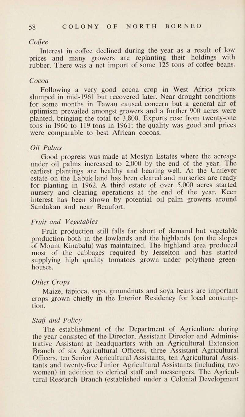 Coffee Interest in coffee declined during the year as a result of low prices and many growers are replanting their holdings with rubber. There was a net import of some 125 tons of coffee beans. Cocoa Following a very good cocoa crop in West Africa prices slumped in mid-1961 but recovered later. Near drought conditions for some months in Tawau caused concern but a general air of optimism prevailed amongst grower's and a further 900 acres were planted, bringing the total to 3,800. Exports rose from twenty-one tons in 1960 to 119 tons in 1961; the quality was good and prices were comparable to best African cocoas. Oil Palms Good progress was made at Mostyn Estates where the acreage under oil palms increased to 2,000 by the end of the year. The earliest plantings are healthy and bearing well. At the Unilever estate on the Labuk land has been cleared and nurseries are ready for planting in 1962. A third estate of over 5,000 acres started nursery and clearing operations at the end of the year. Keen interest has been shown by potential oil palm growers around Sandakan and near Beaufort. Fruit and Vegetables Fruit production still falls far short of demand but vegetable production both in the lowlands and the highlands (on the slopes of Mount Kinabalu) was maintained. The highland area produced most of the cabbages required by Jesselton and has started supplying high quality tomatoes grown under polythene green¬ houses. Other Crops Maize, tapioca, sago, groundnuts and soya beans are important crops grown chiefly in the Interior Residency for local consump¬ tion. Staff and Policy The establishment of the Department of Agriculture during the year consisted of the Director, Assistant Director and Adminis¬ trative Assistant at headquarters with an Agricultural Extension Branch of six Agricultural Officers, three Assistant Agricultural Officers, ten Senior Agricultural Assistants, ten Agricultural Assis¬ tants and twenty-five Junior Agricultural Assistants (including two women) in addition to clerical staff and messengers. The Agricul¬ tural Research Branch (established under a Colonial Development