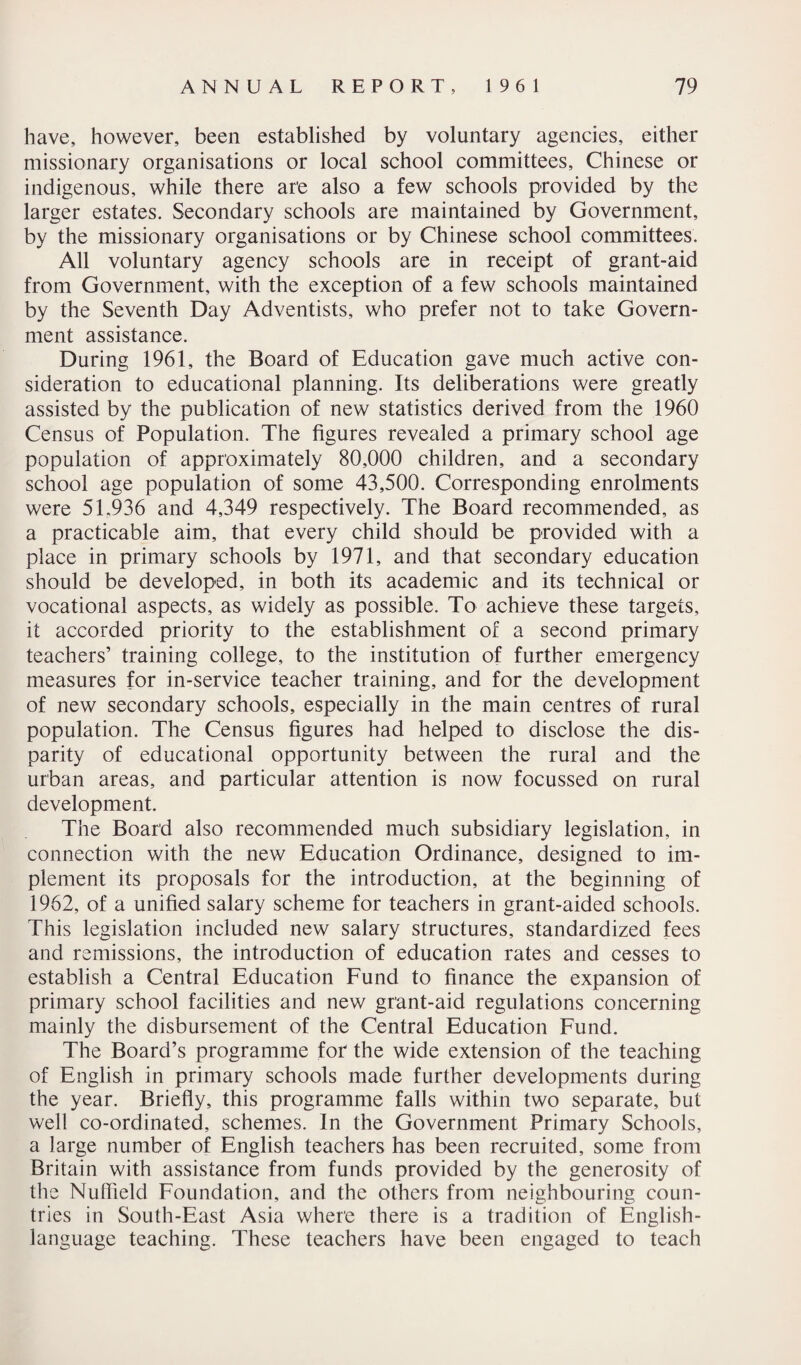 have, however, been established by voluntary agencies, either missionary organisations or local school committees, Chinese or indigenous, while there ar'e also a few schools provided by the larger estates. Secondary schools are maintained by Government, by the missionary organisations or by Chinese school committees. All voluntary agency schools are in receipt of grant-aid from Government, with the exception of a few schools maintained by the Seventh Day Adventists, who prefer not to take Govern¬ ment assistance. During 1961, the Board of Education gave much active con¬ sideration to educational planning. Its deliberations were greatly assisted by the publication of new statistics derived from the 1960 Census of Population. The figures revealed a primary school age population of approximately 80,000 children, and a secondary school age population of some 43,500. Corresponding enrolments were 5L936 and 4,349 respectively. The Board recommended, as a practicable aim, that every child should be provided with a place in primary schools by 1971, and that secondary education should be developed, in both its academic and its technical or vocational aspects, as widely as possible. To achieve these targets, it accorded priority to the establishment of a second primary teachers’ training college, to the institution of further emergency measures for in-service teacher training, and for the development of new secondary schools, especially in the main centres of rural population. The Census figures had helped to disclose the dis¬ parity of educational opportunity between the rural and the urban areas, and particular attention is now focussed on rural development. The Board also recommended much subsidiary legislation, in connection with the new Education Ordinance, designed to im¬ plement its proposals for the introduction, at the beginning of 1962, of a unified salary scheme for teachers in grant-aided schools. This legislation included new salary structures, standardized fees and remissions, the introduction of education rates and cesses to establish a Central Education Fund to finance the expansion of primary school facilities and new grant-aid regulations concerning mainly the disbursement of the Central Education Fund. The Board’s programme for the wide extension of the teaching of English in primary schools made further developments during the year. Briefly, this programme falls within two separate, but well co-ordinated, schemes. In the Government Primary Schools, a large number of English teachers has been recruited, some from Britain with assistance from funds provided by the generosity of the Nuffield Foundation, and the others from neighbouring coun¬ tries in South-East Asia where there is a tradition of English- language teaching. These teachers have been engaged to teach