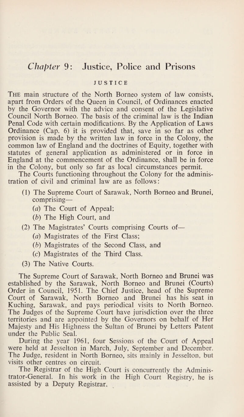 Chapter 9: Justice, Police and Prisons JUSTICE The main structure of the North Borneo system of law consists, apart from Orders of the Queen in Council, of Ordinances enacted by the Governor with the advice and consent of the Legislative Council North Borneo. The basis of the criminal law is the Indian Penal Code with certain modifications. By the Application of Laws Ordinance (Cap. 6) it is provided that, save in so far as other provision is made by the written law in force in the Colony, the common law of England and the doctrines of Equity, together with statutes of general application as administered or in force in England at the commencement of the Ordinance, shall be in force in the Colony, but only so far as local circumstances permit. The Courts functioning throughout the Colony for the adminis¬ tration of civil and criminal law are as follows: (1) The Supreme Court of Sarawak, North Borneo and Brunei, comprising— (a) The Court of Appeal; (b) The High Court, and (2) The Magistrates’ Courts comprising Courts of— (a) Magistrates of the First Class; (h) Magistrates of the Second Class, and (c) Magistrates of the Third Class. (3) The Native Courts. The Supreme Court of Sarawak, North Borneo and Brunei was established by the Sarawak, North Borneo and Brunei (Courts) Order in Council, 1951. The Chief Justice, head of the Supreme Court of Sarawak, North Borneo and Brunei has his seat in Kuching, Sarawak, and pays periodical visits to North Borneo. The Judges of the Supreme Court have jurisdiction over the three territories and are appointed by the Governors on behalf of Her Majesty and His Highness the Sultan of Brunei by Letters Patent under the Public Seal. During the year 1961, four Sessions of the Court of Appeal were held at Jesselton in March, July, September and December. The Judge, resident in North Borneo, sits mainly in Jesselton, but visits other centres on circuit. The Registrar of the High Court is concurrently the Adminis¬ trator-General. In his work in the High Court Registry, he is assisted by a Deputy Registrar,