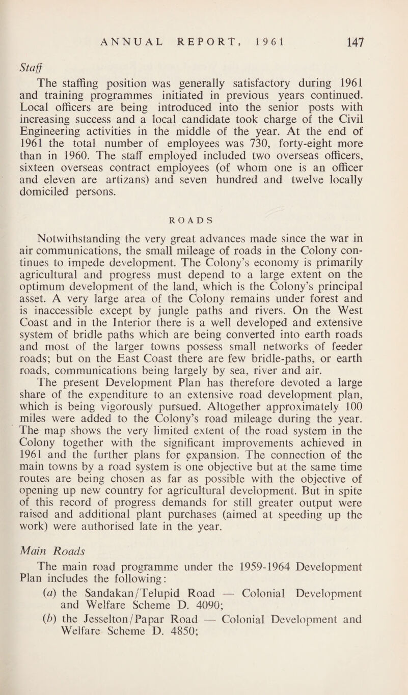 Staff The staffing position was generally satisfactory during 1961 and training programmes initiated in previous years continued. Local officers are being introduced into the senior posts with increasing success and a local candidate took charge of the Civil Engineering activities in the middle of the year. At the end of 1961 the total number of employees was 730, forty-eight more than in 1960. The staff employed included two overseas officers, sixteen overseas contract employees (of whom one is an officer and eleven are artizans) and seven hundred and twelve locally domiciled persons. ROADS Notwithstanding the very great advances made since the war in air communications, the small mileage of roads in the Colony con¬ tinues to impede development. The Colony’s economy is primarily agricultural and progress must depend to a large extent on the optimum development of the land, which is the Colony’s principal asset. A very large area of the Colony remains under forest and is inaccessible except by jungle paths and rivers. On the West Coast and in the Interior there is a well developed and extensive system of bridle paths which are being converted into earth roads and most of the larger towns possess small networks of feeder roads; but on the East Coast there are few bridle-paths, or earth roads, communications being largely by sea, river and air. The present Development Plan has therefore devoted a large share of the expenditure to an extensive road development plan, which is being vigorously pursued. Altogether approximately 100 miles were added to the Colony’s road mileage during the year. The map shows the very limited extent of the road system in the Colony together with the significant improvements achieved in 1961 and the further plans for expansion. The connection of the main towns by a road system is one objective but at the same time routes are being chosen as far as possible with the objective of opening up new country for agricultural development. But in spite of this record of progress demands for still greater output were raised and additional plant purchases (aimed at speeding up the work) were authorised late in the year. Main Roads The main road programme under the 1959-1964 Development Plan includes the following: (a) the Sandakan/Telupid Road — Colonial Development and Welfare Scheme D. 4090; (b) the Jesselton/Papar Road — Colonial Development and Welfare Scheme D. 4850;