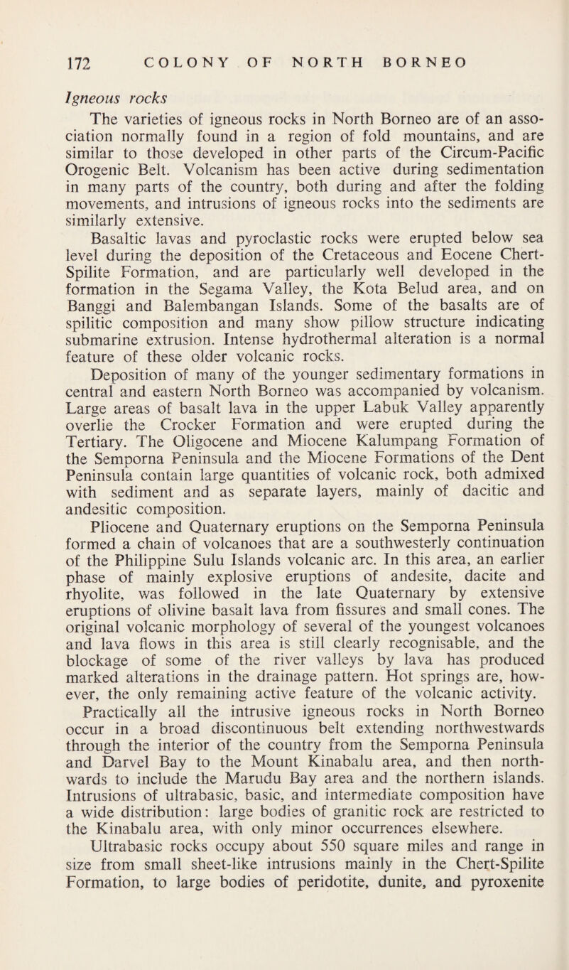 Igneous rocks The varieties of igneous rocks in North Borneo are of an asso¬ ciation normally found in a region of fold mountains, and are similar to those developed in other parts of the Circum-Pacific Orogenic Belt. Volcanism has been active during sedimentation in many parts of the country, both during and after the folding movements, and intrusions of igneous rocks into the sediments are similarly extensive. Basaltic lavas and pyroclastic rocks were erupted below sea level during the deposition of the Cretaceous and Eocene Chert- Spilite Formation, and are particularly well developed in the formation in the Segarna Valley, the Kota Belud area, and on Banggi and Balembangan Islands. Some of the basalts are of spilitic composition and many show pillow structure indicating submarine extrusion. Intense hydrothermal alteration is a normal feature of these older volcanic rocks. Deposition of many of the younger sedimentary formations in central and eastern North Borneo was accompanied by volcanism. Large areas of basalt lava in the upper Labuk Valley apparently overlie the Crocker Formation and were erupted during the Tertiary. The Oligocene and Miocene Kalumpang Formation of the Semporna Peninsula and the Miocene Formations of the Dent Peninsula contain large quantities of volcanic rock, both admixed with sediment and as separate layers, mainly of dacitic and andesitic composition. Pliocene and Quaternary eruptions on the Semporna Peninsula formed a chain of volcanoes that are a southwesterly continuation of the Philippine Sulu Islands volcanic arc. In this area, an earlier phase of mainly explosive eruptions of andesite, dacite and rhyolite, was followed in the late Quaternary by extensive eruptions of olivine basalt lava from fissures and small cones. The original volcanic morphology of several of the youngest volcanoes and lava flows in this area is still clearly recognisable, and the blockage of some of the river valleys by lava has produced marked alterations in the drainage pattern. Hot springs are, how¬ ever, the only remaining active feature of the volcanic activity. Practically all the intrusive igneous rocks in North Borneo occur in a broad discontinuous belt extending northwestwards through the interior of the country from the Semporna Peninsula and Darvel Bay to the Mount Kinabalu area, and then north¬ wards to include the Marudu Bay area and the northern islands. Intrusions of ultrabasic, basic, and intermediate composition have a wide distribution: large bodies of granitic rock are restricted to the Kinabalu area, with only minor occurrences elsewhere. Ultrabasic rocks occupy about 550 square miles and range in size from small sheet-like intrusions mainly in the Chert-Spilite Formation, to large bodies of peridotite, dunite, and pyroxenite