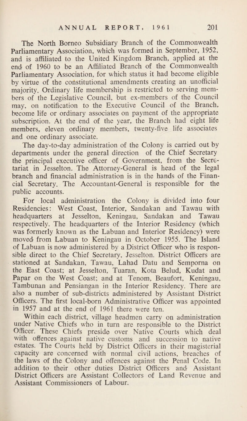 The North Borneo Subsidiary Branch of the Commonwealth Parliamentary Association, which was formed in September, 1952, and is affiliated to the United Kingdom Branch, applied at the end of 1960 to be an Affiliated Branch of the Commonwealth Parliamentary Association, for which status it had become eligible by virtue of the constitutional amendments creating an unofficial majority. Ordinary life membership is restricted to serving mem¬ bers of the Legislative Council, but ex-members of the Council may, on notification to the Executive Council of the Branch, become life or ordinary associates on payment of the appropriate subscription. At the end of the year, the Branch had eight life members, eleven ordinary members, twenty-five life associates and one ordinary associate. The day-to-day administration of the Colony is carried out by departments under the general direction of the Chief Secretary the principal executive officer of Government, from the Secre¬ tariat in Jesselton. The Attorney-General is head of the legal branch and financial administration is in the hands of the Finan¬ cial Secretary. The Accountant-General is responsible for the public accounts. For local administration the Colony is divided into four Residencies: West Coast, Interior, Sandakan and Tawau with headquarters at Jesselton, Keningau, Sandakan and Tawau respectively. The headquarters of the Interior Residency (which was formerly known as the Labuan and Interior Residency) were moved from Labuan to Keningau in October 1955. The Island of Labuan is now administered by a District Officer who is respon¬ sible direct to the Chief Secretary, Jesselton. District Officers are stationed at Sandakan, Tawau, Lahad Datu and Semporna on the East Coast; at Jesselton, Tuaran, Kota Belud, Kudat and Papar on the West Coast; and at Tenom, Beaufort, Keningau, Tambunan and Pensiangan in the Interior Residency. There are also a number of sub-districts administered by Assistant District Officers. The first local-born Administrative Officer was appointed in 1957 and at the end of 1961 there were ten. Within each district, village headmen carry on administration under Native Chiefs who in turn are responsible to the District Officer. These Chiefs preside over Native Courts which deal with offences against native customs and succession to native estates. The Courts held by District Officers in their magisterial capacity are concerned with normal civil actions, breaches of the laws of the Colony and offences against the Penal Code. In addition to their other duties District Officers and Assistant District Officers are Assistant Collectors of Land Revenue and Assistant Commissioners of Labour.