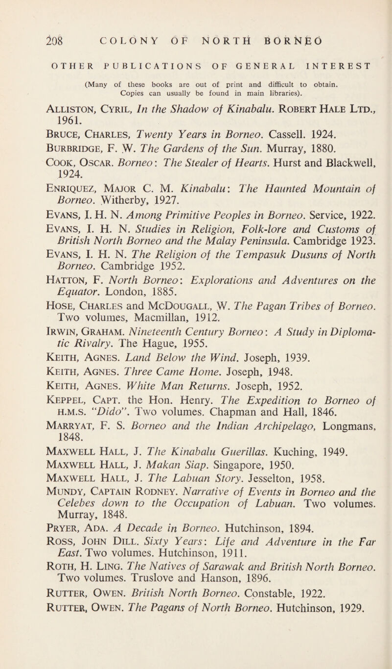 OTHER PUBLICATIONS OF GENERAL INTEREST (Many of these books are out of print and difficult to obtain. Copies can usually be found in main libraries). Alliston, Cyril, In the Shadow of Kinabalu. Robert Hale Ltd., 1961. Bruce, Charles, Twenty Years, in Borneo. Cassell. 1924. Burbridge, F. W. The Gardens of the Sun. Murray, 1880. Cook, Oscar. Borneo: The Stealer of Hearts. Hurst and Blackwell, 1924. Enriquez, Major C. M. Kinabalu: The Haunted Mountain of Borneo. YVitherby, 1927. Evans, I. H. N. Among Primitive Peoples in Borneo. Service, 1922. Evans, I. H. N. Studies in Religion, Folk-lore and Customs of British North Borneo and the Malay Peninsula. Cambridge 1923. Evans, I. FI. N. The Religion of the Tempasuk Dusuns of North Borneo. Cambridge 1952. Hatton, F. North Borneo: Explorations and Adventures on the Equator. London, 1885. Hose, Charles and McDqugall, W. The Pagan Tribes of Borneo. Two volumes, Macmillan, 1912. Irwin, Graham. Nineteenth Century Borneo: A Study in Diploma¬ tic Rivalry. The Hague, 1955. Keith, Agnes. Land Below the Wind. Joseph, 1939. Keith, Agnes. Three Came Home. Joseph, 1948. Keith, Agnes. White Alan Returns. Joseph, 1952. Keppel, Capt. the Hon. Henry. The Expedition to Borneo of h.m.s. “Dido”. Two volumes. Chapman and Hall, 1846. Marryat, F. S. Borneo and the Indian Archipelago, Longmans, 1848. Maxwell Hall, J. The Kinabalu Guerillas. Kuching, 1949. Maxwell Hall, J. Makan Siap. Singapore, 1950. Maxwell FIall, J. The Labuan Story. Jesselton, 1958. Mundy, Captain Rodney. Narrative of Events in Borneo and the Celebes down to the Occupation of Labuan. Two volumes. Murray, 1848. Pryer, Ada. A Decade in Borneo. Hutchinson, 1894. Ross, John Dill. Sixty Years: Life and Adventure in the Far East. Two volumes. Hutchinson, 1911. Roth, H. Ling. The Natives of Sarawak and British North Borneo. Two volumes. Truslove and Hanson, 1896. Rutter, Owen. British North Borneo. Constable, 1922. Rutter, Owen. The Pagans of North Borneo. Hutchinson, 1929.