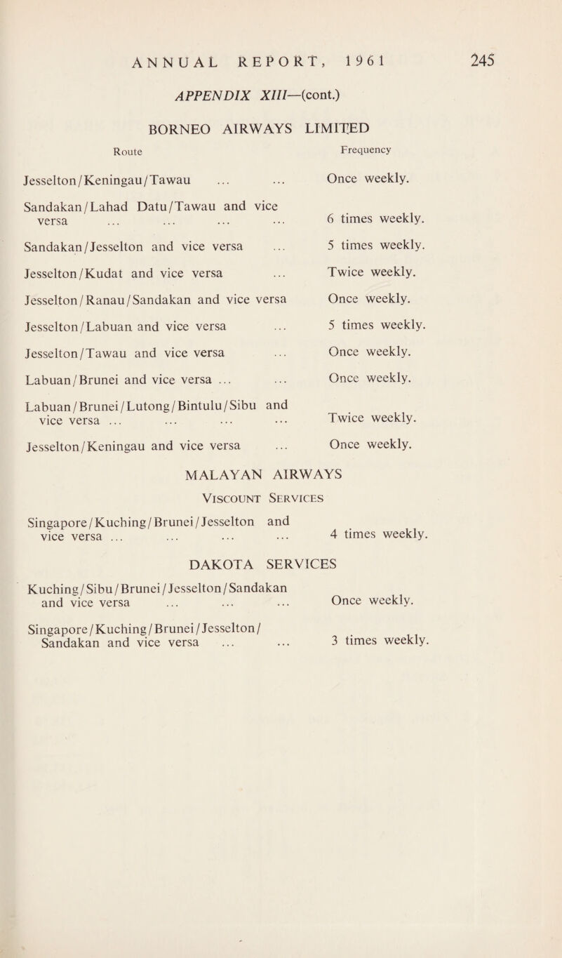 APPENDIX XIII—{cont.) BORNEO AIRWAYS LIMITED Route Frequency Jesselton/Keningau/Tawau Sandakan/Lahad Datu/Tawau and vice versa Sandakan/Jesselton and vice versa Jesselton/Kudat and vice versa Jesselton/Ranau/Sandakan and vice versa Jesselton/Labuan and vice versa Jesselton/Tawau and vice versa Labuan/Brunei and vice versa ... Labuan / Brunei/ Lutong / Bintulu / Sibu and vice versa ... Jesselton/Keningau and vice versa Once weekly. 6 times weekly. 5 times weekly. Twice weekly. Once weekly. 5 times weekly. Once weekly. Once weekly. Twice weekly. Once weekly. MALAYAN AIRWAYS Viscount Services Singapore /Kuching/Brunei / Jesselton and vice versa ... ... ... ... 4 times weekly. DAKOTA SERVICES Kuching / Sibu / Brunei / Jesselton / Sandakan and vice versa ... ... ... Once weekly. Singapore / Kuching / Brunei / Jesselton / Sandakan and vice versa ... ... 3 times weekly.