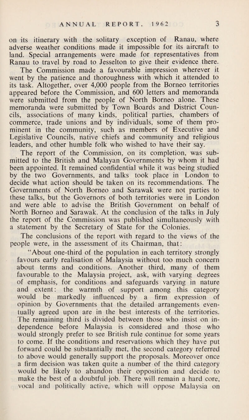 on its itinerary with the solitary exception of Ranau, where adverse weather conditions made it impossible for its aircraft to land. Special arrangements were made for representatives from Ranau to travel by road to Jesselton to give their evidence there. The Commission made a favourable impression wherever it went by the patience and thoroughness with which it attended to its task. Altogether, over 4,000 people from the Borneo territories appeared before the Commission, and 600 letters and memoranda were submitted from the people of North Borneo alone. These memoranda were submitted by Town Boards and District Coun¬ cils, associations of many kinds, political parties, chambers of commerce, trade unions and by individuals, some of them pro¬ minent in the community, such as members of Executive and Legislative Councils, native chiefs and community and religious leaders, and other humble folk who wished to have their say. The report of the Commission, on its completion, was sub¬ mitted to the British and Malayan Governments by whom it had been appointed. It remained confidential while it was being studied by the two Governments, and talks took place in London to decide what action should be taken on its recommendations. The Governments of North Borneo and Sarawak were not parties to these talks, but the Governors of both territories were in London and were able to advise the British Government on behalf of North Borneo and Sarawak. At the conclusion of the talks in July the report of the Commission was published simultaneously with a statement by the Secretary of State for the Colonies. The conclusions of the report with regard to the views of the people were, in the assessment of its Chairman, that: “About one-third of the population in each territory strongly favours early realisation of Malaysia without too much concern about terms and conditions. Another third, many of them favourable to the Malaysia project, ask, with varying degrees of emphasis, for conditions and safeguards varying in nature and extent: the warmth of support among this category would be markedly influenced by a firm expression of opinion by Governments that the detailed arrangements even¬ tually agreed upon are in the best interests of the territories. The remaining third is divided between those who insist on in¬ dependence before Malaysia is considered and those who would strongly prefer to see British rule continue for some years to come. If the conditions and reservations which they have put forward could be substantially met, the second category referred to above would generally support the proposals. Moreover once a firm decision was taken quite a number of the third category would be likely to abandon their opposition and decide to make the best of a doubtful job. There will remain a hard core, vocal and politically active, which will oppose Malaysia on