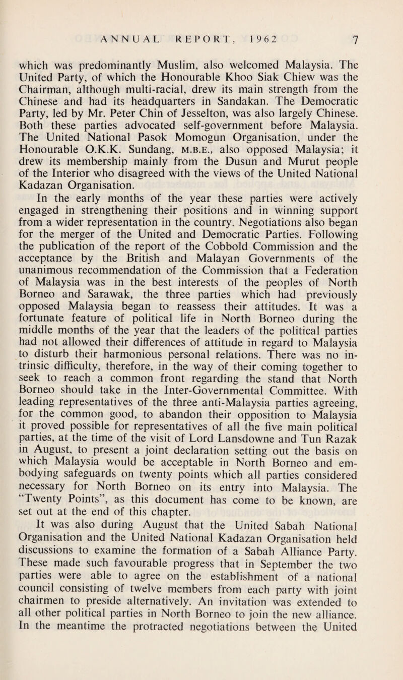 which was predominantly Muslim, also welcomed Malaysia. The United Party, of which the Honourable Khoo Siak Chiew was the Chairman, although multi-racial, drew its main strength from the Chinese and had its headquarters in Sandakan. The Democratic Party, led by Mr. Peter Chin of Jesselton, was also largely Chinese. Both these parties advocated self-government before Malaysia. The United National Pasok Momogun Organisation, under the Honourable O.K.K. Sundang, m.b.e., also opposed Malaysia; it drew its membership mainly from the Dusun and Murut people of the Interior who disagreed with the views of the United National Kadazan Organisation. In the early months of the year these parties were actively engaged in strengthening their positions and in winning support from a wider representation in the country. Negotiations also began for the merger of the United and Democratic Parties. Following the publication of the report of the Cobbold Commission and the acceptance by the British and Malayan Governments of the unanimous recommendation of the Commission that a Federation of Malaysia was in the best interests of the peoples of North Borneo and Sarawak, the three parties which had previously opposed Malaysia began to reassess their attitudes. It was a fortunate feature of political life in North Borneo during the middle months of the year that the leaders of the political parties had not allowed their differences of attitude in regard to Malaysia to disturb their harmonious personal relations. There was no in¬ trinsic difficulty, therefore, in the way of their coming together to seek to reach a common front regarding the stand that North Borneo should take in the Inter-Governmental Committee. With leading representatives of the three anti-Malaysia parties agreeing, for the common good, to abandon their opposition to Malaysia it proved possible for representatives of all the five main political parties, at the time of the visit of Lord Lansdowne and Tun Razak in August, to present a joint declaration setting out the basis on which Malaysia would be acceptable in North Borneo and em¬ bodying safeguards on twenty points which all parties considered necessary for North Borneo on its entry into Malaysia. The “Twenty Points”, as this document has come to be known, are set out at the end of this chapter. It was also during August that the United Sabah National Organisation and the United National Kadazan Organisation held discussions to examine the formation of a Sabah Alliance Party. These made such favourable progress that in September the two parties were able to agree on the establishment of a national council consisting of twelve members from each party with joint chairmen to preside alternatively. An invitation was extended to all other political parties in North Borneo to join the new alliance. In the meantime the protracted negotiations between the United