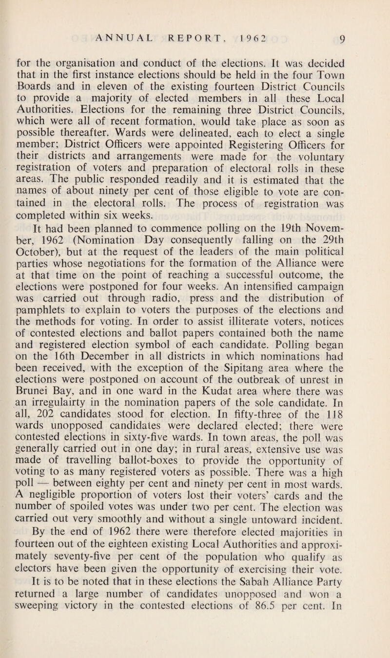for the organisation and conduct of the elections. It was decided that in the first instance elections should be held in the four Town Boards and in eleven of the existing fourteen District Councils to provide a majority of elected members in all these Local Authorities. Elections for the remaining three District Councils, which were all of recent formation, would take place as soon as possible thereafter. Wards were delineated, each to elect a single member; District Officers were appointed Registering Officers for their districts and arrangements were made for the voluntary registration of voters and preparation of electoral rolls in these areas. The public responded readily and it is estimated that the names of about ninety per cent of those eligible to vote are con¬ tained in the electoral rolls. The process of registration was completed within six weeks. It had been planned to commence polling on the 19th Novem¬ ber, 1962 (Nomination Day consequently falling on the 29th October), but at the request of the leaders of the main political parties whose negotiations for the formation of the Alliance were at that time on the point of reaching a successful outcome, the elections were postponed for four weeks. An intensified campaign was carried out through radio, press and the distribution of pamphlets to explain to voters the purposes of the elections and the methods for voting. In order to assist illiterate voters, notices of contested elections and ballot papers contained both the name and registered election symbol of each candidate. Polling began on the 16th December in all districts in which nominations had been received, with the exception of the Sipitang area where the elections were postponed on account of the outbreak of unrest in Brunei Bay, and in one ward in the Kudat area where there was an irregulairty in the nomination papers of the sole candidate. In all, 202 candidates stood for election. In fifty-three of the 118 wards unopposed candidates were declared elected; there were contested elections in sixty-five wards. In town areas, the poll was generally carried out in one day; in rural areas, extensive use was made of travelling ballot-boxes to provide the opportunity of voting to as many registered voters as possible. There was a high poll — between eighty per cent and ninety per cent in most wards. A negligible proportion of voters lost their voters’ cards and the number of spoiled votes was under two per cent. The election was carried out very smoothly and without a single untoward incident. By the end of 1962 there were therefore elected majorities in fourteen out of the eighteen existing Local Authorities and approxi¬ mately seventy-five per cent of the population who qualify as electors have been given the opportunity of exercising their vote. It is to be noted that in these elections the Sabah Alliance Party returned a large number of candidates unopposed and won a sweeping victory in the contested elections of 86.5 per cent. In