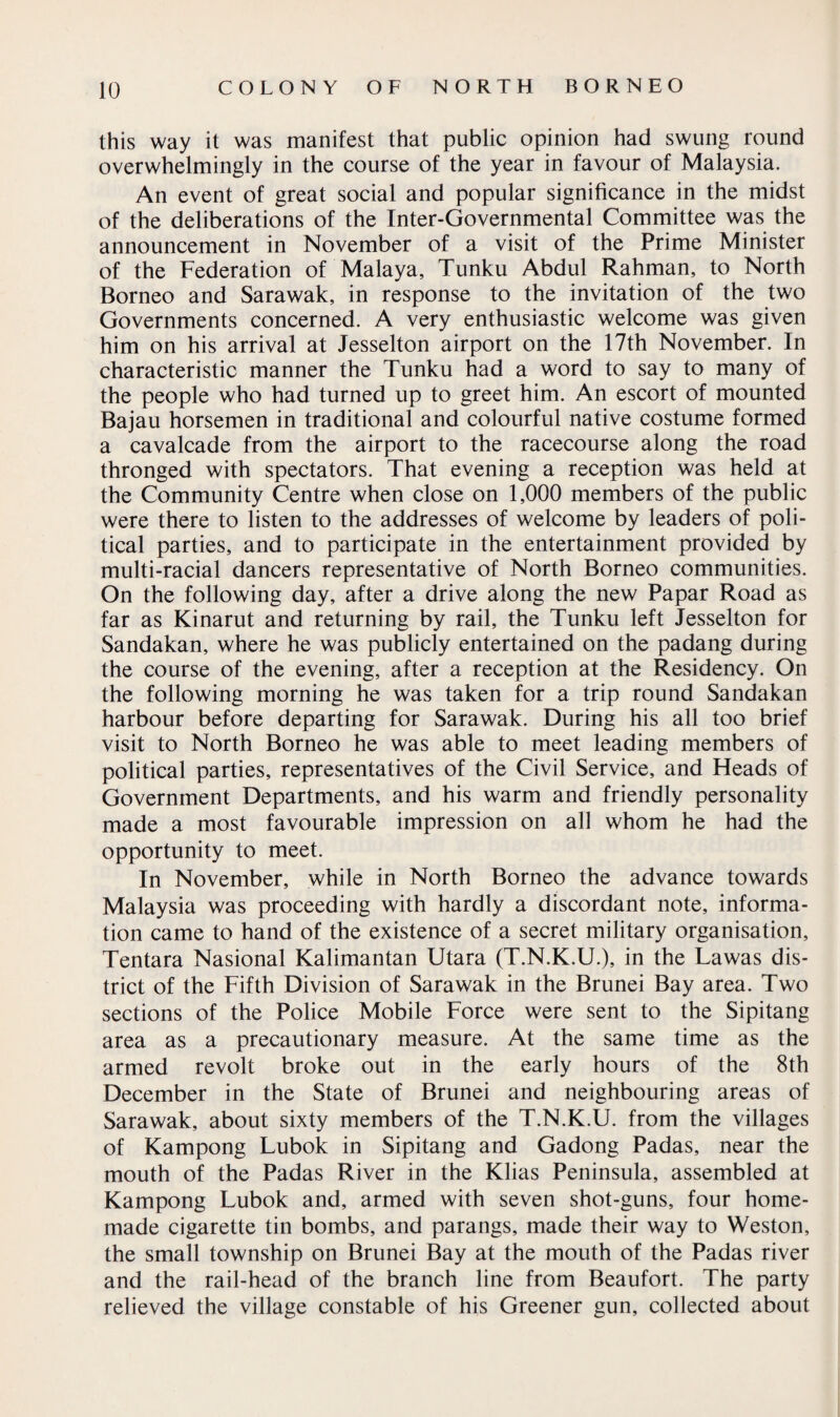 this way it was manifest that public opinion had swung round overwhelmingly in the course of the year in favour of Malaysia. An event of great social and popular significance in the midst of the deliberations of the Inter-Governmental Committee was the announcement in November of a visit of the Prime Minister of the Federation of Malaya, Tunku Abdul Rahman, to North Borneo and Sarawak, in response to the invitation of the two Governments concerned. A very enthusiastic welcome was given him on his arrival at Jesselton airport on the 17th November. In characteristic manner the Tunku had a word to say to many of the people who had turned up to greet him. An escort of mounted Bajau horsemen in traditional and colourful native costume formed a cavalcade from the airport to the racecourse along the road thronged with spectators. That evening a reception was held at the Community Centre when close on 1,000 members of the public were there to listen to the addresses of welcome by leaders of poli¬ tical parties, and to participate in the entertainment provided by multi-racial dancers representative of North Borneo communities. On the following day, after a drive along the new Papar Road as far as Kinarut and returning by rail, the Tunku left Jesselton for Sandakan, where he was publicly entertained on the padang during the course of the evening, after a reception at the Residency. On the following morning he was taken for a trip round Sandakan harbour before departing for Sarawak. During his all too brief visit to North Borneo he was able to meet leading members of political parties, representatives of the Civil Service, and Heads of Government Departments, and his warm and friendly personality made a most favourable impression on all whom he had the opportunity to meet. In November, while in North Borneo the advance towards Malaysia was proceeding with hardly a discordant note, informa¬ tion came to hand of the existence of a secret military organisation, Tentara Nasional Kalimantan Utara (T.N.K.U.), in the Lawas dis¬ trict of the Fifth Division of Sarawak in the Brunei Bay area. Two sections of the Police Mobile Force were sent to the Sipitang area as a precautionary measure. At the same time as the armed revolt broke out in the early hours of the 8th December in the State of Brunei and neighbouring areas of Sarawak, about sixty members of the T.N.K.U. from the villages of Kampong Lubok in Sipitang and Gadong Padas, near the mouth of the Padas River in the Klias Peninsula, assembled at Kampong Lubok and, armed with seven shot-guns, four home¬ made cigarette tin bombs, and parangs, made their way to Weston, the small township on Brunei Bay at the mouth of the Padas river and the rail-head of the branch line from Beaufort. The party relieved the village constable of his Greener gun, collected about