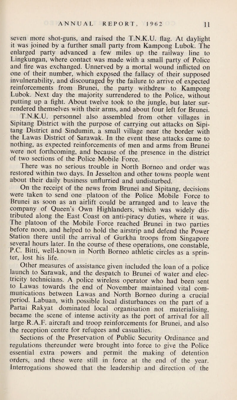 seven more shot-guns, and raised the T.N.K.U. flag. At daylight it was joined by a further small party from Kampong Lubok. The enlarged party advanced a few miles up the railway line to Lingkungan, where contact was made with a small party of Police and fire was exchanged. Unnerved by a mortal wound inflicted on one of their number, which exposed the fallacy of their supposed invulnerability, and discouraged by the failure to arrive of expected reinforcements from Brunei, the party withdrew to Kampong Lubok. Next day the majority surrendered to the Police, without putting up a fight. About twelve took to the jungle, but later sur¬ rendered themselves with their arms, and about four left for Brunei. T.N.K.U. personnel also assembled from other villages in Sipitang District with the purpose of carrying out attacks on Sipi- tang District and Sindumin, a small village near the border with the Lawas District of Sarawak. In the event these attacks came to nothing, as expected reinforcements of men and arms from Brunei were not forthcoming, and because of the presence in the district of two sections of the Police Mobile Force. There was no serious trouble in North Borneo and order was restored within two days. In Jesselton and other towns people went about their daily business unflurried and undisturbed. On the receipt of the news from Brunei and Sipitang, decisions were taken to send one platoon of the Police Mobile Force to Brunei as soon as an airlift could be arranged and to leave the company of Queen’s Own Highlanders, which was widely dis¬ tributed along the East Coast on anti-piracy duties, where it was. The platoon of the Mobile Force reached Brunei in two parties before noon, and helped to hold the airstrip and defend the Power Station there until the arrival of Gurkha troops from Singapore several hours later. In the course of these operations, one constable, P.C. Bitti, well-known in North Borneo athletic circles as a sprin¬ ter, lost his life. Other measures of assistance given included the loan of a police launch to Sarawak, and the despatch to Brunei of water and elec¬ tricity technicians. A police wireless operator who had been sent to Lawas towards the end of November maintained vital com¬ munications between Lawas and North Borneo during a crucial period. Labuan, with possible local disturbances on the part of a Partai Rakyat dominated local organisation not materialising, became the scene of intense activity as the port of arrival for all large R.A.F. aircraft and troop reinforcements for Brunei, and also the reception centre for refugees and casualties. Sections of the Preservation of Public Security Ordinance and regulations thereunder were brought into force to give the Police essential extra powers and permit the making of detention orders, and these were still in force at the end of the year. Interrogations showed that the leadership and direction of the