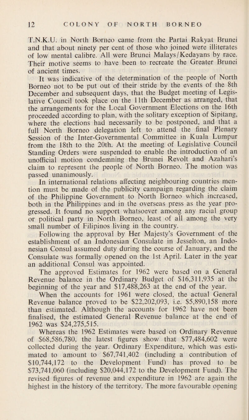 T.N.K.U. in North Borneo came from the Partai Rakyat Brunei and that about ninety per cent of those who joined were illiterates of low mental calibre. All were Brunei Malays / Kedayans by race. Their motive seems to have been to recreate the Greater Brunei of ancient times. It was indicative of the determination of the people of North Borneo not to be put out of their stride by the events of the 8th December and subsequent days, that the Budget meeting of Legis¬ lative Council took place on the 11th December as arranged, that the arrangements for the Local Government Elections on the 16th proceeded according to plan, with the solitary exception of Sipitang, where the elections had necessarily to be postponed, and that a full North Borneo delegation left to attend the final Plenary Session of the Inter-Governmental Committee in Kuala Lumpur from the 18th to the 20th. At the meeting of Legislative Council Standing Orders were suspended to enable the introduction of an unofficial motion condemning the Brunei Revolt and Azahari’s claim to represent the people of North Borneo. The motion was passed unanimously. In international relations affecting neighbouring countries men¬ tion must be made of the publicity campaign regarding the claim of the Philippine Government to North Borneo which increased, both in the Philippines and in the overseas press as the year pro¬ gressed. It found no support whatsoever among any racial group or political party in North Borneo, least of all among the very small number of Filipinos living in the country. Following the approval by Her Majesty’s Government of the establishment of an Indonesian Consulate in Jesselton, an Indo¬ nesian Consul assumed duty during the course of January, and the Consulate was formally opened on the 1st April. Later in the year an additional Consul was appointed. The approved Estimates for 1962 were based on a General Revenue balance in the Ordinary Budget of $16,311,935 at the beginning of the year and $17,488,263 at the end of the year. When the accounts for 1961 were closed, the actual General Revenue balance proved to be $22,202,093, i.e. $5,890,158 more than estimated. Although the accounts for 1962 have not been finalised, the estimated General Revenue balance at the end of 1962 was $24,275,515. Whereas the 1962 Estimates were based on Ordinary Revenue of $68,586,780, the latest figures show that $77,484,602 were collected during the year. Ordinary Expenditure, which was esti¬ mated to amount to $67,741,402 (including a contribution of $10,744,172 to the Development Fund) has proved to be $73,741,060 (including $20,044,172 to the Development Fund). The revised figures of revenue and expenditure in 1962 are again the highest in the history of the territory. The more favourable opening