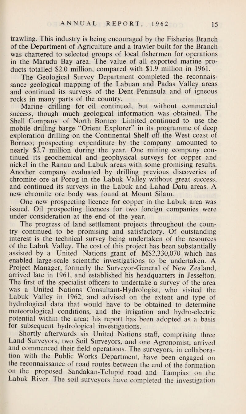 trawling. This industry is being encouraged by the Fisheries Branch of the Department of Agriculture and a trawler built for the Branch was chartered to selected groups of local fishermen for operations in the Marudu Bay area. The value of all exported marine pro¬ ducts totalled $2.0 million, compared with $1.9 million in 1961. The Geological Survey Department completed the reconnais¬ sance geological mapping of the Labuan and Padas Valley areas and continued its surveys of the Dent Peninsula and of igneous rocks in many parts of the country. Marine drilling for oil continued, but without commercial success, though much geological information was obtained. The Shell Company of North Borneo Limited continued to use the mobile drilling barge “Orient Explorer” in its programme of deep exploration drilling on the Continental Shelf off the West coast of Borneo; prospecting expenditure by the company amounted to nearly $2.7 million during the year. One mining company con¬ tinued its geochemical and geophysical surveys for copper and nickel in the Ranau and Labuk areas with some promising results. Another company evaluated by drilling previous discoveries of chromite ore at Porog in the Labuk Valley without great success, and continued its surveys in the Labuk and Lahad Datu areas. A new chromite ore body was found at Mount Silam. One new prospecting licence for copper in the Labuk area was issued. Oil prospecting licences for two foreign companies were under consideration at the end of the year. The progress of land settlement projects throughout the coun¬ try continued to be promising and satisfactory. Of outstanding interest is the technical survey being undertaken of the resources of the Labuk Valley. The cost of this project has been substantially assisted by a United Nations grant of M$2,330,070 which has enabled large-scale scientific investigations to be undertaken. A Project Manager, formerly the Surveyor-General of New Zealand, arrived late in 1961, and established his headquarters in Jesselton. The first of the specialist officers to undertake a survey of the area was a United Nations Consultant-Hydrologist, who visited the Labuk Valley in 1962, and advised on the extent and type of hydrological data that would have to be obtained to determine meteorological conditions, and the irrigation and hydro-electric potential within the area; his report has been adopted as a basis for subsequent hydrological investigations. Shortly afterwards six United Nations staff, comprising three Land Surveyors, two Soil Surveyors, and one Agronomist, arrived and commenced their field operations. The surveyors, in collabora¬ tion with the Public Works Department, have been engaged on the reconnaissance of road routes between the end of the formation on the proposed Sandakan-Telupid road and Tampias on the Labuk River. The soil surveyors have completed the investigation