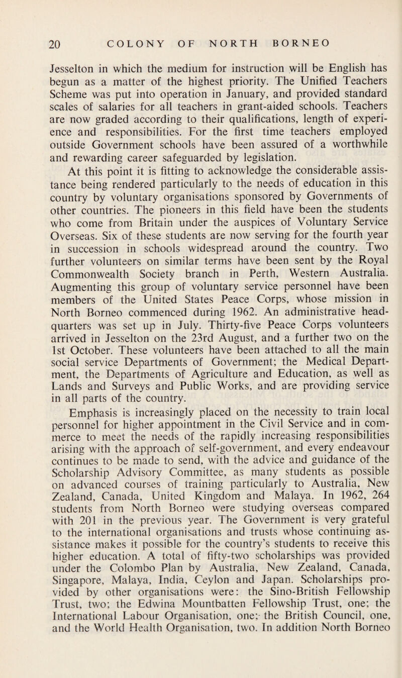 Jesselton in which the medium for instruction will be English has begun as a matter of the highest priority. The Unified Teachers Scheme was put into operation in January, and provided standard scales of salaries for all teachers in grant-aided schools. Teachers are now graded according to their qualifications, length of experi¬ ence and responsibilities. For the first time teachers employed outside Government schools have been assured of a worthwhile and rewarding career safeguarded by legislation. At this point it is fitting to acknowledge the considerable assis¬ tance being rendered particularly to the needs of education in this country by voluntary organisations sponsored by Governments of other countries. The pioneers in this field have been the students who come from Britain under the auspices of Voluntary Service Overseas. Six of these students are now serving for the fourth year in succession in schools widespread around the country. Two further volunteers on similar terms have been sent by the Royal Commonwealth Society branch in Perth, Western Australia. Augmenting this group of voluntary service personnel have been members of the United States Peace Corps, whose mission in North Borneo commenced during 1962. An administrative head¬ quarters was set up in July. Thirty-five Peace Corps volunteers arrived in Jesselton on the 23rd August, and a further two on the 1st October. These volunteers have been attached to all the main social service Departments of Government; the Medical Depart¬ ment, the Departments of Agriculture and Education, as well as Lands and Surveys and Public Works, and are providing service in all parts of the country. Emphasis is increasingly placed on the necessity to train local personnel for higher appointment in the Civil Service and in com¬ merce to meet the needs of the rapidly increasing responsibilities arising with the approach of self-government, and every endeavour continues to be made to send, with the advice and guidance of the Scholarship Advisory Committee, as many students as possible on advanced courses of training particularly to Australia, New Zealand, Canada, United Kingdom and Malaya. In 1962, 264 students from North Borneo were studying overseas compared with 201 in the previous year. The Government is very grateful to the international organisations and trusts whose continuing as¬ sistance makes it possible for the country’s students to receive this higher education. A total of fifty-two scholarships was provided under the Colombo Plan by Australia, New Zealand, Canada, Singapore, Malaya, India, Ceylon and Japan. Scholarships pro¬ vided by other organisations were: the Sino-British Fellowship Trust, two; the Edwina Mountbatten Fellowship Trust, one; the International Labour Organisation, one;- the British Council, one, and the World Health Organisation, two. In addition North Borneo