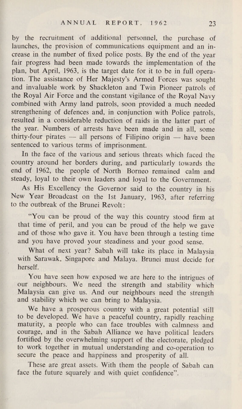 by the recruitment of additional personnel, the purchase of launches, the provision of communications equipment and an in¬ crease in the number of fixed police posts. By the end of the year fair progress had been made towards the implementation of the plan, but April, 1963, is the target date for it to be in full opera¬ tion. The assistance of Her Majesty’s Armed Forces was sought and invaluable work by Shackleton and Twin Pioneer patrols of the Royal Air Force and the constant vigilance of the Royal Navy combined with Army land patrols, soon provided a much needed strengthening of defences and, in conjunction with Police patrols, resulted in a considerable reduction of raids in the latter part of the year. Numbers of arrests have been made and in all, some thirty-four pirates — all persons of Filipino origin — have been sentenced to various terms of imprisonment. In the face of the various and serious threats which faced the country around her borders during, and particularly towards the end of 1962, the people of North Borneo remained calm and steady, loyal to their own leaders and loyal to the Government. As His Excellency the Governor said to the country in his New Year Broadcast on the 1st January, 1963, after referring to the outbreak of the Brunei Revolt : “You can be proud of the way this country stood firm at that time of peril, and you can be proud of the help we gave and of those who gave it. You have been through a testing time and you have proved your steadiness and your good sense. What of next year? Sabah will take its place in Malaysia with Sarawak, Singapore and Malaya. Brunei must decide for herself. You have seen how exposed we are here to the intrigues of our neighbours. We need the strength and stability which Malaysia can give us. And our neighbours need the strength and stability which we can bring to Malaysia. We have a prosperous country with a great potential still to be developed. We have a peaceful country, rapidly reaching maturity, a people who can face troubles with calmness and courage, and in the Sabah Alliance we have political leaders fortified by the overwhelming support of the electorate, pledged to work together in mutual understanding and co-operation to secure the peace and happiness and prosperity of all. These are great assets. With them the people of Sabah can face the future squarely and with quiet confidence”.