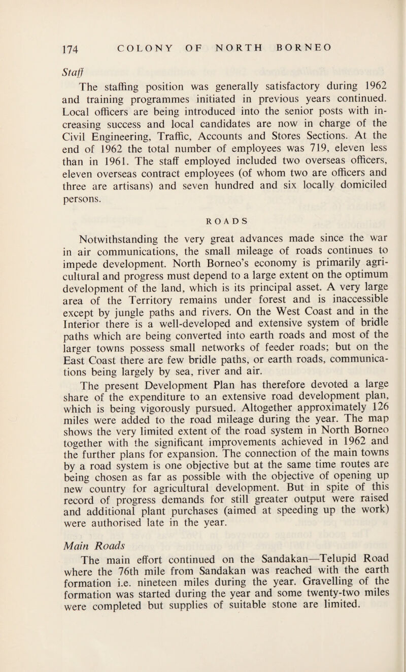 Staff The staffing position was generally satisfactory during 1962 and training programmes initiated in previous years continued. Local officers are being introduced into the senior posts with in¬ creasing success and local candidates are now in charge of the Civil Engineering, Traffic, Accounts and Stores Sections. At the end of 1962 the total number of employees was 719, eleven less than in 1961. The staff employed included two overseas officers, eleven overseas contract employees (of whom two are officers and three are artisans) and seven hundred and six locally domiciled persons. ROADS Notwithstanding the very great advances made since the war in air communications, the small mileage of roads continues to impede development. North Borneo’s economy is primarily agri¬ cultural and progress must depend to a large extent on the optimum development of the land, which is its principal asset. A very large area of the Territory remains under forest and is inaccessible except by jungle paths and rivers. On the West Coast and in the Interior there is a well-developed and extensive system of bridle paths which are being converted into earth roads and most of the larger towns possess small networks of feeder roads; but on the East Coast there are few bridle paths, or earth roads, communica¬ tions being largely by sea, river and air. The present Development Plan has therefore devoted a large share of the expenditure to an extensive road development plan, which is being vigorously pursued. Altogether approximately 126 miles were added to the road mileage during the year. The map shows the very limited extent of the road system in North Borneo together with the significant improvements achieved in 1962 and the further plans for expansion. The connection of the main towns by a road system is one objective but at the same time routes are being chosen as far as possible with the objective of opening up new country for agricultural development. But in spite of this record of progress demands for still greater output were raised and additional plant purchases (aimed at speeding up the work) were authorised late in the year. Main Roads The main effort continued on the Sandakan—Telupid Road where the 76th mile from Sandakan was reached with the earth formation i.e. nineteen miles during the year. Gravelling of the formation was started during the year and some twenty-two miles were completed but supplies of suitable stone are limited.