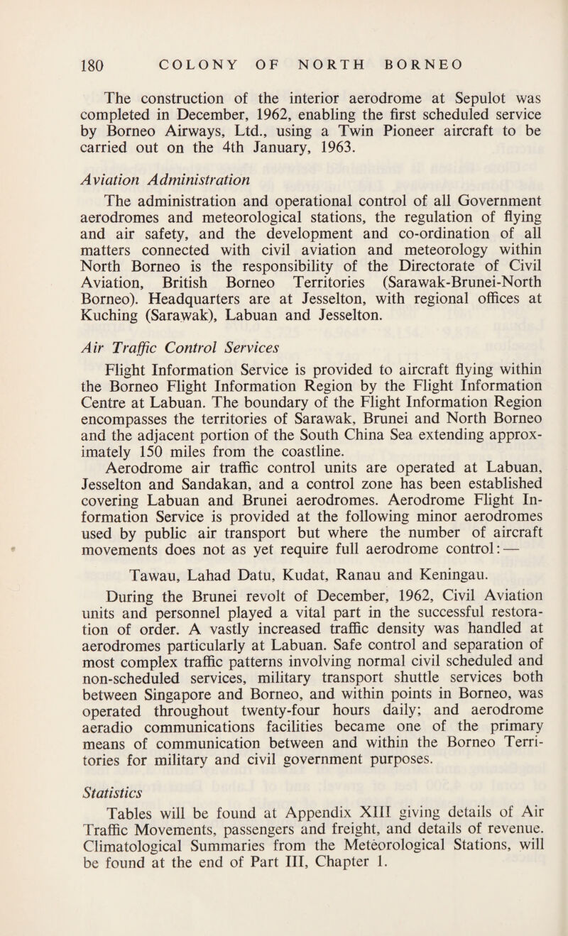 The construction of the interior aerodrome at Sepulot was completed in December, 1962, enabling the first scheduled service by Borneo Airways, Ltd., using a Twin Pioneer aircraft to be carried out on the 4th January, 1963. Aviation Administration The administration and operational control of all Government aerodromes and meteorological stations, the regulation of flying and air safety, and the development and co-ordination of all matters connected with civil aviation and meteorology within North Borneo is the responsibility of the Directorate of Civil Aviation, British Borneo Territories (Sarawak-Brunei-North Borneo). Headquarters are at Jesselton, with regional offices at Kuching (Sarawak), Labuan and Jesselton. Air Traffic Control Services Flight Information Service is provided to aircraft flying within the Borneo Flight Information Region by the Flight Information Centre at Labuan. The boundary of the Flight Information Region encompasses the territories of Sarawak, Brunei and North Borneo and the adjacent portion of the South China Sea extending approx¬ imately 150 miles from the coastline. Aerodrome air traffic control units are operated at Labuan, Jesselton and Sandakan, and a control zone has been established covering Labuan and Brunei aerodromes. Aerodrome Flight In¬ formation Service is provided at the following minor aerodromes used by public air transport but where the number of aircraft movements does not as yet require full aerodrome control: — Tawau, Lahad Datu, Kudat, Ranau and Keningau. During the Brunei revolt of December, 1962, Civil Aviation units and personnel played a vital part in the successful restora¬ tion of order. A vastly increased traffic density was handled at aerodromes particularly at Labuan. Safe control and separation of most complex traffic patterns involving normal civil scheduled and non-scheduled services, military transport shuttle services both between Singapore and Borneo, and within points in Borneo, was operated throughout twenty-four hours daily; and aerodrome aeradio communications facilities became one of the primary means of communication between and within the Borneo Terri¬ tories for military and civil government purposes. Statistics Tables will be found at Appendix XIII giving details of Air Traffic Movements, passengers and freight, and details of revenue. Climatological Summaries from the Meteorological Stations, will be found at the end of Part III, Chapter 1.