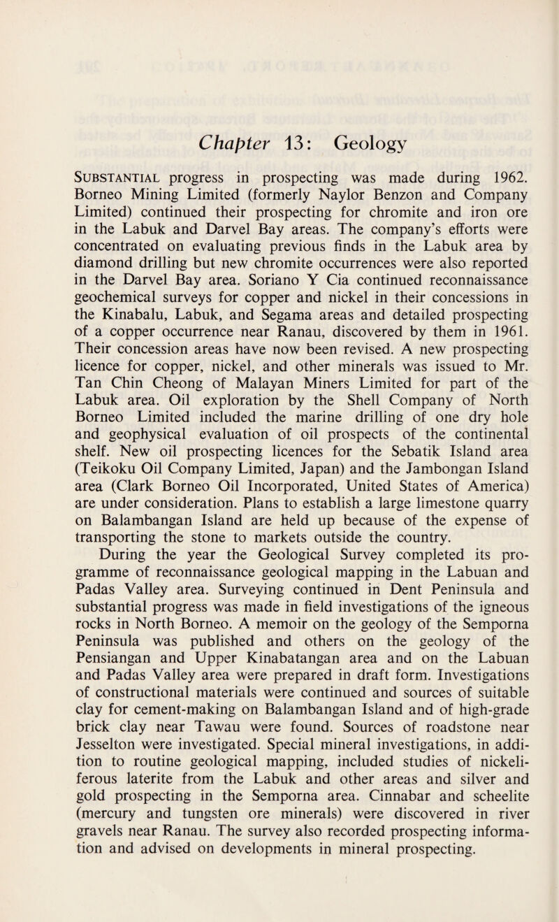 Chapter 13: Geology Substantial progress in prospecting was made during 1962. Borneo Mining Limited (formerly Naylor Benzon and Company Limited) continued their prospecting for chromite and iron ore in the Labuk and Darvel Bay areas. The company’s efforts were concentrated on evaluating previous finds in the Labuk area by diamond drilling but new chromite occurrences were also reported in the Darvel Bay area. Soriano Y Cia continued reconnaissance geochemical surveys for copper and nickel in their concessions in the Kinabalu, Labuk, and Segama areas and detailed prospecting of a copper occurrence near Ranau, discovered by them in 1961. Their concession areas have now been revised. A new prospecting licence for copper, nickel, and other minerals was issued to Mr. Tan Chin Cheong of Malayan Miners Limited for part of the Labuk area. Oil exploration by the Shell Company of North Borneo Limited included the marine drilling of one dry hole and geophysical evaluation of oil prospects of the continental shelf. New oil prospecting licences for the Sebatik Island area (Teikoku Oil Company Limited, Japan) and the Jambongan Island area (Clark Borneo Oil Incorporated, United States of America) are under consideration. Plans to establish a large limestone quarry on Balambangan Island are held up because of the expense of transporting the stone to markets outside the country. During the year the Geological Survey completed its pro¬ gramme of reconnaissance geological mapping in the Labuan and Padas Valley area. Surveying continued in Dent Peninsula and substantial progress was made in field investigations of the igneous rocks in North Borneo. A memoir on the geology of the Semporna Peninsula was published and others on the geology of the Pensiangan and Upper Kinabatangan area and on the Labuan and Padas Valley area were prepared in draft form. Investigations of constructional materials were continued and sources of suitable clay for cement-making on Balambangan Island and of high-grade brick clay near Tawau were found. Sources of roadstone near Jesselton were investigated. Special mineral investigations, in addi¬ tion to routine geological mapping, included studies of nickeli- ferous laterite from the Labuk and other areas and silver and gold prospecting in the Semporna area. Cinnabar and scheelite (mercury and tungsten ore minerals) were discovered in river gravels near Ranau. The survey also recorded prospecting informa¬ tion and advised on developments in mineral prospecting.