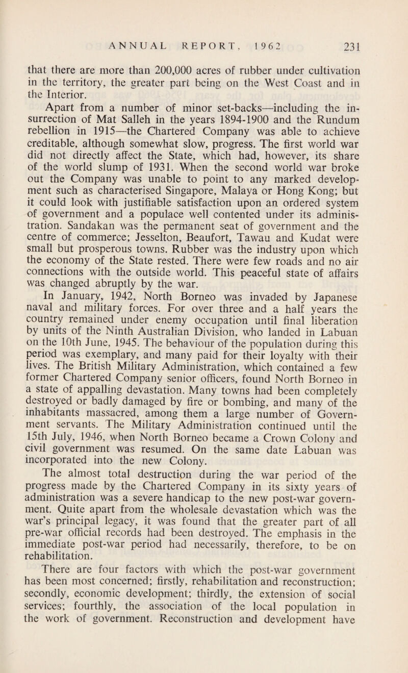 that there are more than 200,000 acres of rubber under cultivation in the territory, the greater part being on the West Coast and in the Interior. Apart from a number of minor set-backs—including the in¬ surrection of Mat Salleh in the years 1894-1900 and the Rundum rebellion in 1915—the Chartered Company was able to achieve creditable, although somewhat slow, progress. The first world war did not directly affect the State, which had, however, its share of the world slump of 1931. When the second world war broke out the Company was unable to point to any marked develop¬ ment such as characterised Singapore, Malaya or Hong Kong; but it could look with justifiable satisfaction upon an ordered system of government and a populace well contented under its adminis¬ tration. Sandakan was the permanent seat of government and the centre of commerce; Jesselton, Beaufort, Tawau and Kudat were small but prosperous towns. Rubber was the industry upon which the economy of the State rested. There were few roads and no air connections with the outside world. This peaceful state of affairs was changed abruptly by the war. In January,, 1942, North Borneo was invaded by Japanese naval and military forces. For over three and a half years the country remained under enemy occupation until final liberation by units of the Ninth Australian Division, who landed in Labuan on the 10th June, 1945. The behaviour of the population during this period was exemplary, and many paid for their loyalty with their lives. The British Military Administration, which contained a few former Chartered Company senior officers, found North Borneo in a state of appalling devastation. Many towns had been completely destroyed or badly damaged by fire or bombing, and many of the inhabitants massacred, among them a large number of Govern¬ ment servants. The Military Administration continued until the 15th July, 1946, when North Borneo became a Crown Colony and civil government was resumed. On the same date Labuan was incorporated into the new Colony. The almost total destruction during the war period of the progress made by the Chartered Company in its sixty years of administration was a severe handicap to the new post-war govern¬ ment. Quite apart from the wholesale devastation which was tfie war’s principal legacy, it was found that the greater part of all pre-war official records had been destroyed. The emphasis in the immediate post-war period had necessarily, therefore, to be on rehabilitation. There are four factors with which the post-war government has been most concerned; firstly, rehabilitation and reconstruction; secondly, economic development; thirdly, the extension of social services; fourthly, the association of the local population in the work of government. Reconstruction and development have