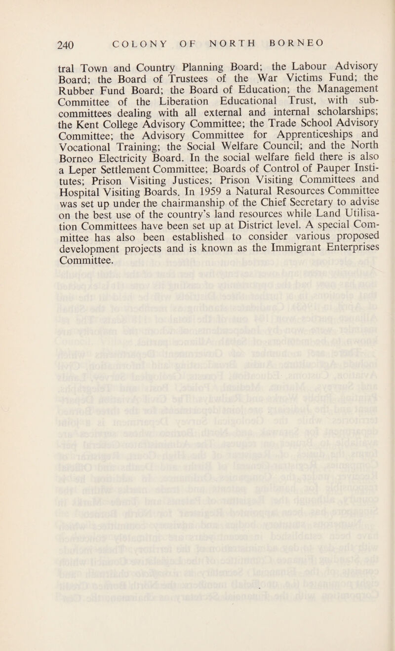 tral Town and Country Planning Board; the Labour Advisory Board; the Board of Trustees of the War Victims Fund; the Rubber Fund Board; the Board of Education; the Management Committee of the Liberation Educational Trust, with sub¬ committees dealing with all external and internal scholarships; the Kent College Advisory Committee; the Trade School Advisory Committee; the Advisory Committee for Apprenticeships and Vocational Training; the Social Welfare Council; and the North Borneo Electricity Board. In the social welfare field there is also a Leper Settlement Committee; Boards of Control of Pauper Insti¬ tutes; Prison Visiting Justices; Prison Visiting Committees and Hospital Visiting Boards. In 1959 a Natural Resources Committee was set up under the chairmanship of the Chief Secretary to advise on the best use of the country’s land resources while Land Utilisa¬ tion Committees have been set up at District level. A special Com¬ mittee has also been established to consider various proposed development projects and is known as the Immigrant Enterprises Committee.