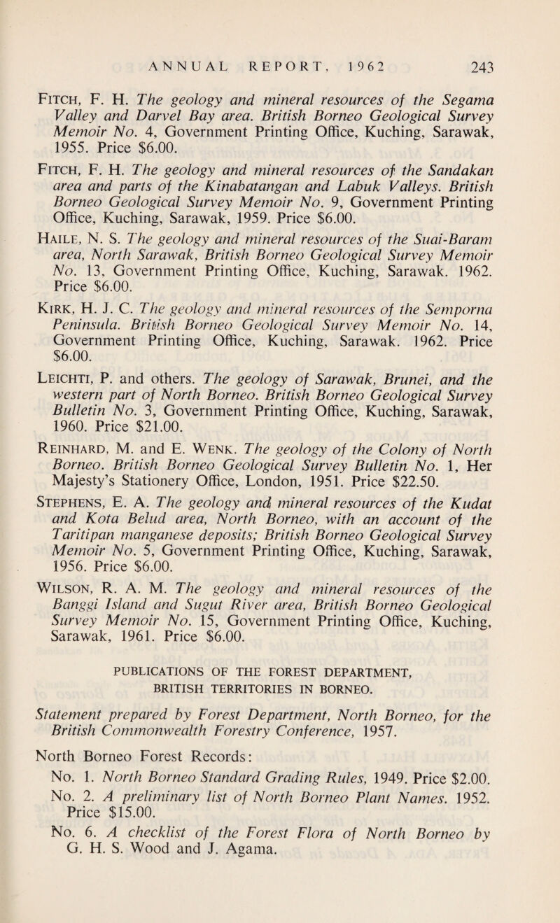 Fitch, F. H. The geology and mineral resources of the Segama Valley and Darvel Bay area. British Borneo Geological Survey Memoir No. 4, Government Printing Office, Kuching, Sarawak, 1955. Price $6.00. Fitch, F. H. The geology and mineral resources of the Sandakan area and parts of the Kinabatangan and Labuk Valleys. British Borneo Geological Survey Memoir No. 9, Government Printing Office, Kuching, Sarawak, 1959. Price $6.00. Haile, N. S. The geology and mineral resources of the Suai-Baram area, North Sarawak, British Borneo Geological Survey Memoir No. 13, Government Printing Office, Kuching, Sarawak. 1962. Price $6.00. Kirk, H. J. C. The geology and mineral resources of the Semporna Peninsula. British Borneo Geological Survey Memoir No. 14, Government Printing Office, Kuching, Sarawak. 1962. Price $6.00. Leichti, P. and others. The geology of Sarawak, Brunei, and the western part of North Borneo. British Borneo Geological Survey Bulletin No. 3, Government Printing Office, Kuching, Sarawak, 1960. Price $21.00. Reinhard, M. and E. Wenk. The geology of the Colony of North Borneo. British Borneo Geological Survey Bulletin No. 1, Her Majesty’s Stationery Office, London, 1951. Price $22.50. Stephens, E. A. The geology and mineral resources of the Kudat and Kota Belud area, North Borneo, with an account of the Taritipan manganese deposits; British Borneo Geological Survey Memoir No. 5, Government Printing Office, Kuching, Sarawak, 1956. Price $6.00. Wilson, R. A. M. The geology and mineral resources of the Banggi Island and Sugut River area, British Borneo Geological Survey Memoir No. 15, Government Printing Office, Kuching, Sarawak, 1961. Price $6.00. PUBLICATIONS OF THE FOREST DEPARTMENT, BRITISH TERRITORIES IN BORNEO. Statement prepared by Forest Department, North Borneo, for the British Commonwealth Forestry Conference, 1957. North Borneo Forest Records: No. 1. North Borneo Standard Grading Rules, 1949. Price $2.00. No. 2. A preliminary list of North Borneo Plant Names. 1952. Price $15.00. No. 6. A checklist of the Forest Flora of North Borneo by G. H. S. Wood and J. Agama.