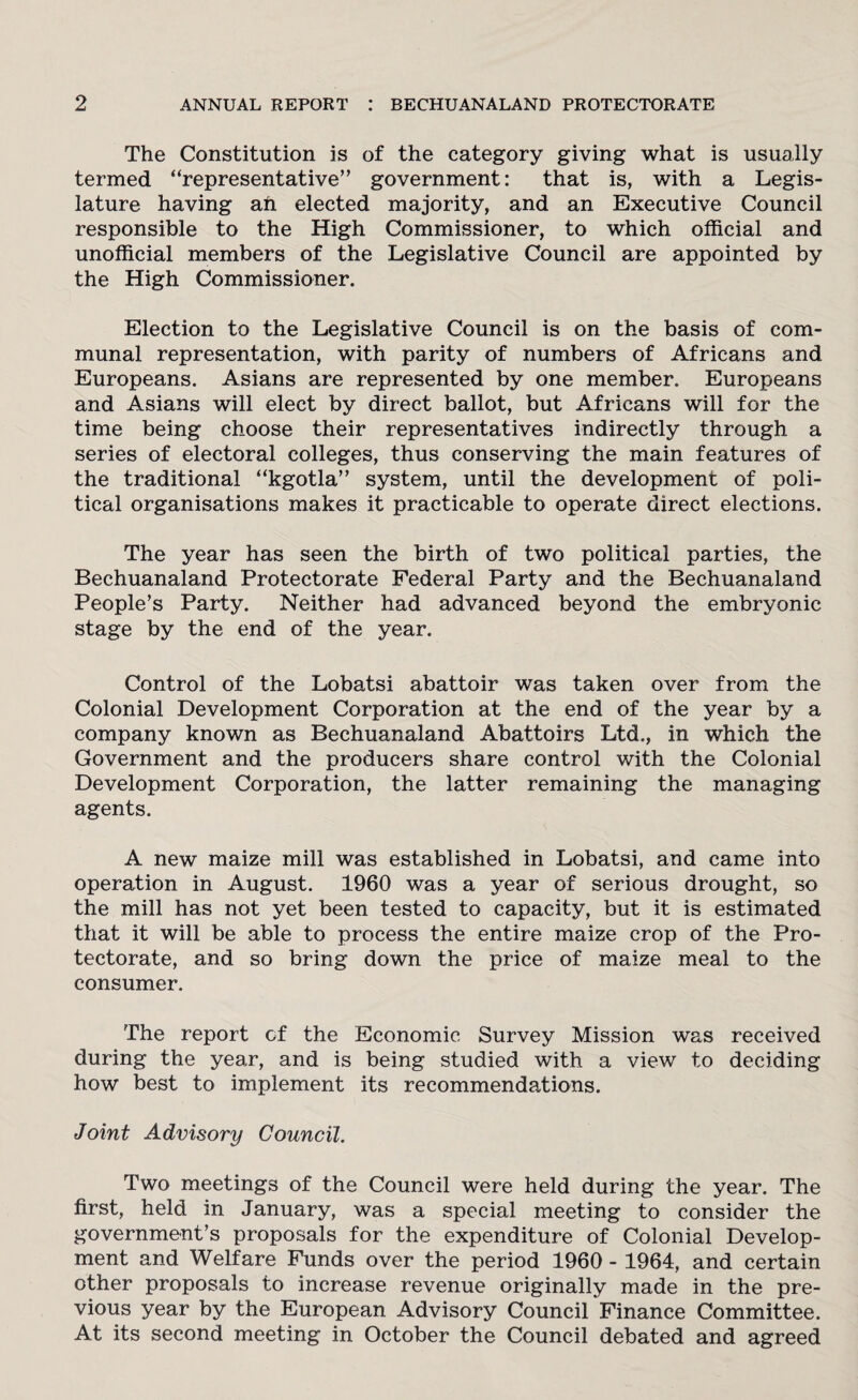 The Constitution is of the category giving what is usually termed “representative” government: that is, with a Legis¬ lature having ah elected majority, and an Executive Council responsible to the High Commissioner, to which official and unofficial members of the Legislative Council are appointed by the High Commissioner. Election to the Legislative Council is on the basis of com¬ munal representation, with parity of numbers of Africans and Europeans. Asians are represented by one member. Europeans and Asians will elect by direct ballot, but Africans will for the time being choose their representatives indirectly through a series of electoral colleges, thus conserving the main features of the traditional “kgotla” system, until the development of poli¬ tical organisations makes it practicable to operate direct elections. The year has seen the birth of two political parties, the Bechuanaland Protectorate Federal Party and the Bechuanaland People’s Party. Neither had advanced beyond the embryonic stage by the end of the year. Control of the Lobatsi abattoir was taken over from the Colonial Development Corporation at the end of the year by a company known as Bechuanaland Abattoirs Ltd., in which the Government and the producers share control with the Colonial Development Corporation, the latter remaining the managing agents. A new maize mill was established in Lobatsi, and came into operation in August. 1960 was a year of serious drought, so the mill has not yet been tested to capacity, but it is estimated that it will be able to process the entire maize crop of the Pro¬ tectorate, and so bring down the price of maize meal to the consumer. The report of the Economic Survey Mission was received during the year, and is being studied with a view to deciding how best to implement its recommendations. Joint Advisory Council. Two meetings of the Council were held during the year. The first, held in January, was a special meeting to consider the government’s proposals for the expenditure of Colonial Develop¬ ment and Welfare Funds over the period 1960 - 1964, and certain other proposals to increase revenue originally made in the pre¬ vious year by the European Advisory Council Finance Committee. At its second meeting in October the Council debated and agreed