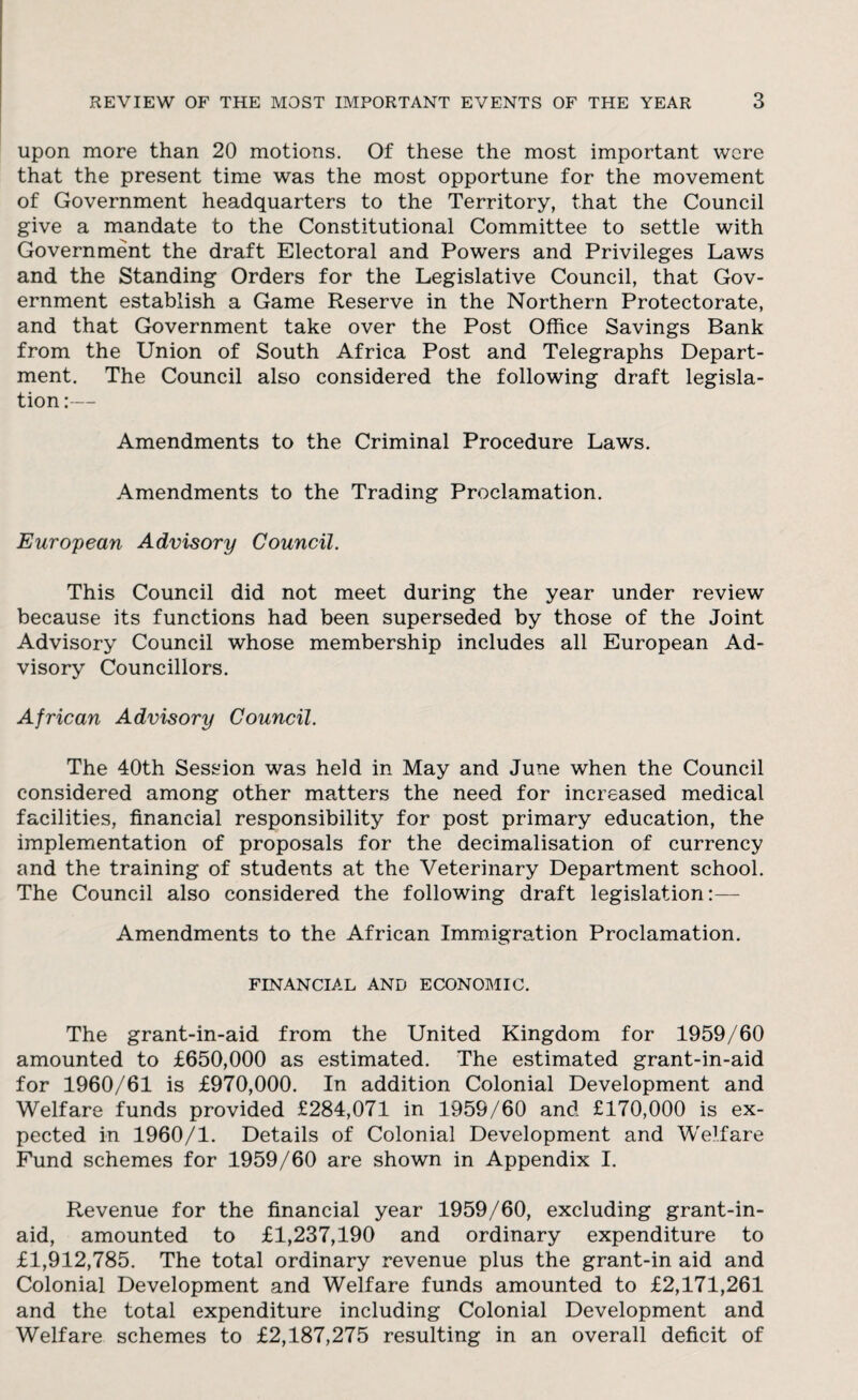 upon more than 20 motions. Of these the most important were that the present time was the most opportune for the movement of Government headquarters to the Territory, that the Council give a mandate to the Constitutional Committee to settle with Government the draft Electoral and Powers and Privileges Laws and the Standing Orders for the Legislative Council, that Gov¬ ernment establish a Game Reserve in the Northern Protectorate, and that Government take over the Post Office Savings Bank from the Union of South Africa Post and Telegraphs Depart¬ ment. The Council also considered the following draft legisla¬ tion:— Amendments to the Criminal Procedure Laws. Amendments to the Trading Proclamation. European Advisory Council. This Council did not meet during the year under review because its functions had been superseded by those of the Joint Advisory Council whose membership includes all European Ad¬ visory Councillors. African Advisory Council. The 40th Session was held in May and June when the Council considered among other matters the need for increased medical facilities, financial responsibility for post primary education, the implementation of proposals for the decimalisation of currency and the training of students at the Veterinary Department school. The Council also considered the following draft legislation:— Amendments to the African Immigration Proclamation. FINANCIAL AND ECONOMIC. The grant-in-aid from the United Kingdom for 1959/60 amounted to £650,000 as estimated. The estimated grant-in-aid for 1960/61 is £970,000. In addition Colonial Development and Welfare funds provided £284,071 in 1959/60 and £170,000 is ex¬ pected in 1960/1. Details of Colonial Development and Welfare Fund schemes for 1959/60 are shown in Appendix I. Revenue for the financial year 1959/60, excluding grant-in- aid, amounted to £1,237,190 and ordinary expenditure to £1,912,785. The total ordinary revenue plus the grant-in aid and Colonial Development and Welfare funds amounted to £2,171,261 and the total expenditure including Colonial Development and Welfare schemes to £2,187,275 resulting in an overall deficit of