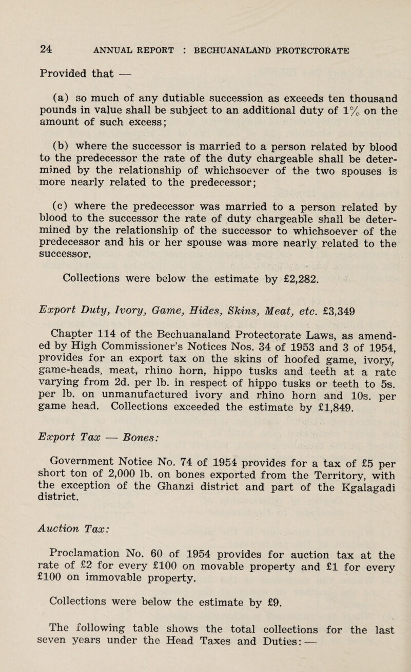 Provided that — (a) so much of any dutiable succession as exceeds ten thousand pounds in value shall be subject to an additional duty of 1% on the amount of such excess; (b) where the successor is married to a person related by blood to the predecessor the rate of the duty chargeable shall be deter¬ mined by the relationship of whichsoever of the two spouses is more nearly related to the predecessor; (c) where the predecessor was married to a person related by blood to the successor the rate of duty chargeable shall be deter¬ mined by the relationship of the successor to whichsoever of the predecessor and his or her spouse was more nearly related to the successor. Collections were below the estimate by £2,282. Export Duty, Ivory, Game, Hides, Skins, Meat, etc. £3,349 Chapter 114 of the Bechuanaland Protectorate Laws, as amend¬ ed by High Commissioner’s Notices Nos. 34 of 1953 and 3 of 1954, provides for an export tax on the skins of hoofed game, ivory, game-heads, meat, rhino horn, hippo tusks and teeth at a rate varying from 2d. per lb. in respect of hippo tusks or teeth to 5s. per lb. on unmanufactured ivory and rhino horn and 10s. per game head. Collections exceeded the estimate by £1,849. Export Tax — Bones: Government Notice No. 74 of 1954 provides for a tax of £5 per short ton of 2,000 lb. on bones exported from the Territory, with the exception of the Ghanzi district and part of the Kgalagadi district. Auction Tax: Proclamation No. 60 of 1954 provides for auction tax at the rate of £2 for every £100 on movable property and £1 for every £100 on immovable property. Collections were below the estimate by £9. The following table shows the total collections for the last seven years under the Head Taxes and Duties: —