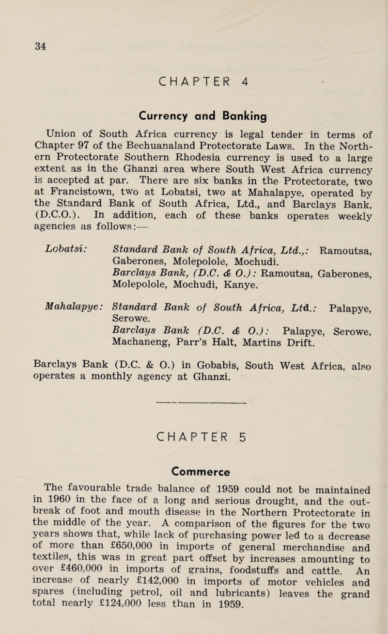 CHAPTER 4 Currency and Banking Union of South Africa currency is legal tender in terms of Chapter 97 of the Bechuanaland Protectorate Laws. In the North¬ ern Protectorate Southern Rhodesia currency is used to a large extent as in the Ghanzi area where South West Africa currency is accepted at par. There are six banks in the Protectorate, two at Francistown, two at Lobatsi, two at Mahalapye, operated by the Standard Bank of South Africa, Ltd., and Barclays Bank, (D.C.O.). In addition, each of these banks operates weekly agencies as follows:— Lobatsi: Standard Bank of South Africa, Ltd.,: Ramoutsa, Gaberones, Molepolole, Mochudi. Barclays Bank, (D.C. <£ O.): Ramoutsa, Gaberones, Molepolole, Mochudi, Kanye. Mahalapye: Standard Bank of South Africa, Ltd.: Palapye, Serowe. Barclays Bank (D.C. & O.): Palapye, Serowe, Machaneng, Parr’s Halt, Martins Drift. Barclays Bank (D.C. & O.) in Gobabis, South West Africa, also operates a monthly agency at Ghanzi. CHAPTER 5 Commerce the favourable trade balance of 1959 could not be maintained in 1960 in the face of a long and serious drought, and the out¬ break of foot and mouth disease in the Northern Protectorate in the middle of the year. A comparison of the figures for the two years shows that, while lack of purchasing power led to a decrease of more than £650,000 in imports of general merchandise and textiles, this was in great part offset by increases amounting to over £460,000 in imports of grains, foodstuffs and cattle. An increase of nearly £142,000 in imports of motor vehicles and spares (including petrol, oil and lubricants) leaves the grand total nearly £124,000 less than in 1959.