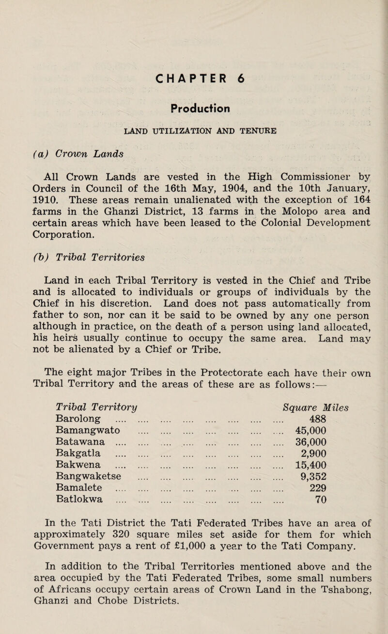 Production LAND UTILIZATION AND TENURE (a) Crown Lands All Crown Lands are vested in the High Commissioner by Orders in Council of the 16th May, 1904, and the 10th January, 1910. These areas remain unalienated with the exception of 164 farms in the Ghanzi District, 13 farms in the Molopo area and certain areas which have been leased to the Colonial Development Corporation. (b) Tribal Territories Land in each Tribal Territory is vested in the Chief and Tribe and is allocated to individuals or groups of individuals by the Chief in his discretion. Land does not pass automatically from father to son, nor can it be said to be owned by any one person although in practice, on the death of a person using land allocated, his heirs usually continue to occupy the same area. Land may not be alienated by a Chief or Tribe. The eight major Tribes in the Protectorate each have their own Tribal Territory and the areas of these are as follows:— Tribal Territory Barolong Bamangwato Batawana .... Bakgatla Bakwena Bangwaketse Bamalete Batlokwa Square Miles 488 45,000 36,000 2,900 15,400 9,352 229 70 In the Tati District the Tati Federated Tribes have an area of approximately 320 square miles set aside for them for which Government pays a rent of £1,000 a year to the Tati Company. In addition to the Tribal Territories mentioned above and the area occupied by the Tati Federated Tribes, some small numbers of Africans occupy certain areas of Crown Land in the Tshabong, Ghanzi and Chobe Districts.