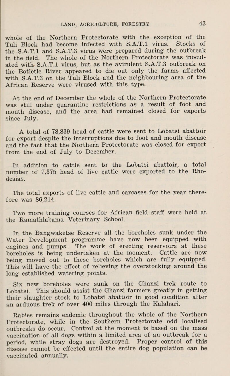 whole of the Northern Protectorate with the exception of the Tuli Block had become infected with S.A.T.l virus. Stocks of the S.A.T.l and S.A.T.3 virus were prepared during the outbreak in the field. The whole of the Northern Protectorate was inocul¬ ated with- S.A.T.l virus, but as the avirulent S.A.T.3 outbreak on the Botletle River appeared to die out only the farms affected with S.A.T.3 on the Tuli Block and the neighbouring area of the African Reserve were virused with this type. At the end of December the whole of the Northern Protectorate was still under quarantine restrictions as a result of foot and mouth disease, and the area had remained closed for exports since July. A total of 78,839 head of cattle were sent to Lobatsi abattoir for export despite the interruptions due to foot and mouth disease and the fact that the Northern Protectorate was closed for export from the end of July to December. In addition to cattle sent to the Lobatsi abattoir, a total number of 7,375 head of live cattle were exported to the Rho- desias. The total exports of live cattle and carcases for the year there¬ fore was 86,214. Two more training courses for African field staff were held at the Ramathlabama Veterinary School. In the Bangwaketse Reserve all the boreholes sunk under the Water Development programme have now been equipped with engines and pumps. The work of erecting reservoirs at these boreholes is being undertaken at the moment. Cattle are now being moved out to these boreholes which are fully equipped. This will have the effect of relieving the overstocking around the long established watering points. Six new boreholes were sunk on the Ghanzi trek route to Lobatsi This should assist the Ghanzi farmers greatly in getting their slaughter stock to Lobatsi abattoir in good condition after an arduous trek of over 400 miles through the Kalahari. Rabies remains endemic throughout the whole of the Northern Protectorate, while in the Southern Protectorate odd localised outbreaks do occur. Control at the moment is based on the mass vaccination of all dogs within a limited area of an outbreak for a period, while stray dogs are destroyed. Proper control of this disease cannot be effected until the entire dog population can be vaccinated annually.