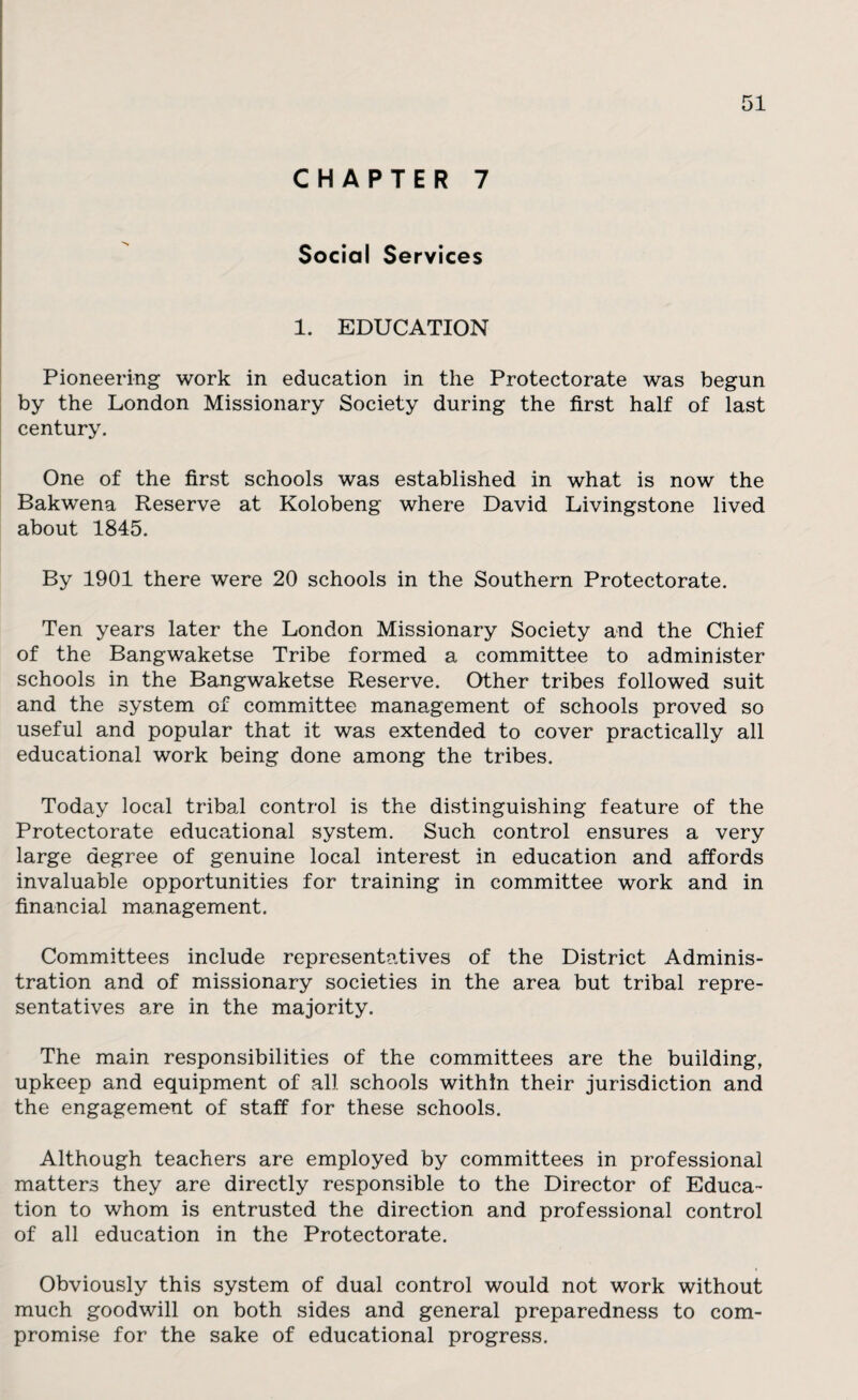 CHAPTER 7 Social Services 1. EDUCATION Pioneering work in education in the Protectorate was begun by the London Missionary Society during the first half of last century. One of the first schools was established in what is now the Bakwena Reserve at Kolobeng where David Livingstone lived about 1845. By 1901 there were 20 schools in the Southern Protectorate. Ten years later the London Missionary Society and the Chief of the Bangwaketse Tribe formed a committee to administer schools in the Bangwaketse Reserve. Other tribes followed suit and the system of committee management of schools proved so useful and popular that it was extended to cover practically all educational work being done among the tribes. Today local tribal control is the distinguishing feature of the Protectorate educational system. Such control ensures a very large degree of genuine local interest in education and affords invaluable opportunities for training in committee work and in financial management. Committees include representatives of the District Adminis¬ tration and of missionary societies in the area but tribal repre¬ sentatives are in the majority. The main responsibilities of the committees are the building, upkeep and equipment of all schools within their jurisdiction and the engagement of staff for these schools. Although teachers are employed by committees in professional matters they are directly responsible to the Director of Educa¬ tion to whom is entrusted the direction and professional control of all education in the Protectorate. Obviously this system of dual control would not work without much goodwill on both sides and general preparedness to com¬ promise for the sake of educational progress.