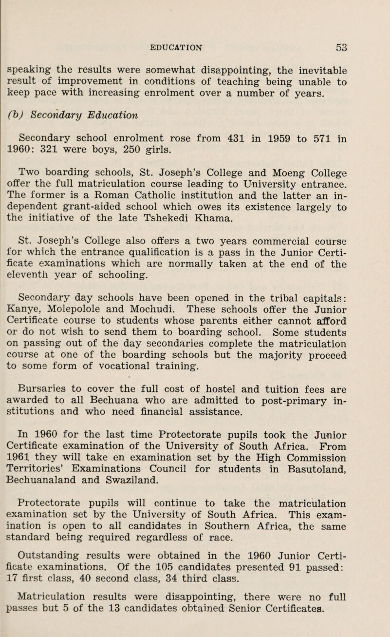 speaking the results were somewhat disappointing, the inevitable result of improvement in conditions of teaching being unable to keep pace with increasing enrolment over a number of years. (b) Secondary Education Secondary school enrolment rose from 431 in 1959 to 571 in 1960: 321 were boys, 250 girls. Two boarding schools, St. Joseph’s College and Moeng College offer the full matriculation course leading to University entrance. The former is a Roman Catholic institution and the latter an in¬ dependent grant-aided school which owes its existence largely to the initiative of the late Tshekedi Khama. St. Joseph’s College also offers a two years commercial course for which the entrance qualification is a pass in the Junior Certi¬ ficate examinations which are normally taken at the end of the eleventh year of schooling. Secondary day schools have been opened in the tribal capitals: Kanye, Molepolole and Mochudi. These schools offer the Junior Certificate course to students whose parents either cannot afford or do not wish to send them to boarding school. Some students on passing out of the day secondaries complete the matriculation course at one of the boarding schools but the majority proceed to some form of vocational training. Bursaries to cover the full cost of hostel and tuition fees are awarded to all Bechuana who are admitted to post-primary in¬ stitutions and who need financial assistance. In 1960 for the last time Protectorate pupils took the Junior Certificate examination of the University of South Africa. From 1961 they will take en examination set by the High Commission Territories’ Examinations Council for students in Basutoland, Bechuanaland and Swaziland. Protectorate pupils will continue to take the matriculation examination set by the University of South Africa. This exam¬ ination is open to all candidates in Southern Africa, the same standard being required regardless of race. Outstanding results were obtained in the 1960 Junior Certi¬ ficate examinations. Of the 105 candidates presented 91 passed: 17 first class, 40 second class, 34 third class. Matriculation results were disappointing, there were no full passes but 5 of the 13 candidates obtained Senior Certificates.