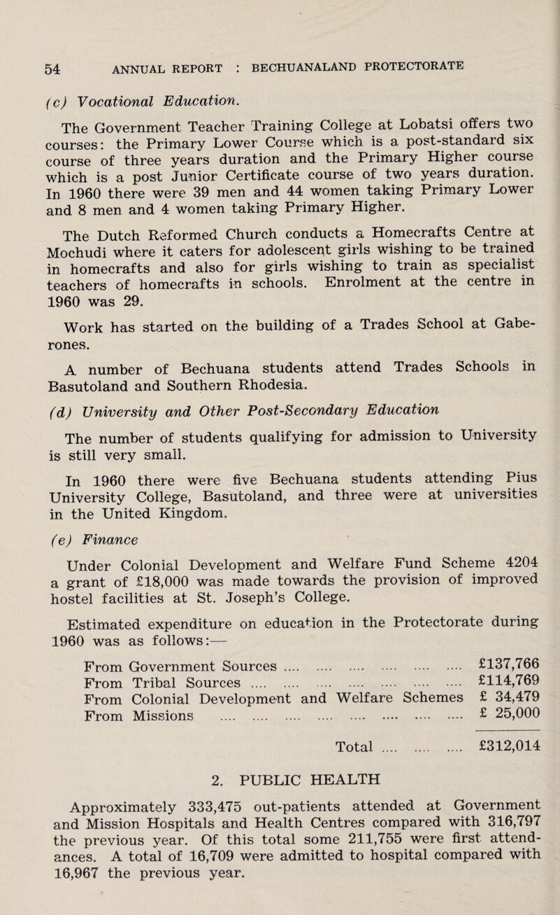 (c) Vocational Education. The Government Teacher Training College at Lobatsi offers two courses : the Primary Lower Course which is a post-standard six course of three years duration and the Primary Higher course which is a post Junior Certificate course of two years duration. In 1960 there were 39 men and 44 women taking Primary Lower and 8 men and 4 women taking Primary Higher. The Dutch Reformed Church conducts a Homecrafts Centre at Mochudi where it caters for adolescent girls wishing to be trained in homecrafts and also for girls wishing to train as specialist teachers of homecrafts in schools. Enrolment at the centre in 1960 was 29. Work has started on the building of a Trades School at Gabe¬ rones. A number of Bechuana students attend Trades Schools in Basutoland and Southern Rhodesia. (d) University and Other Post-Secondary Education The number of students qualifying for admission to University is still very small. In 1960 there were five Bechuana students attending Pius University College, Basutoland, and three were at universities in the United Kingdom. (e) Finance Under Colonial Development and Welfare Fund Scheme 4204 a grant of £18,000 was made towards the provision of improved hostel facilities at St. Joseph’s College. Estimated expenditure on education in the Protectorate during 1960 was as follows:— From Government Sources. From Tribal Sources . From Colonial Development and Welfare Schemes From Missions . Total .... 2. PUBLIC HEALTH Approximately 333,475 out-patients attended at Government and Mission Hospitals and Health Centres compared with 316,797 the previous year. Of this total some 211,755 were first attend¬ ances. A total of 16,709 were admitted to hospital compared with 16,967 the previous year. £137,766 £114,769 £ 34,479 £ 25,000 £312,014