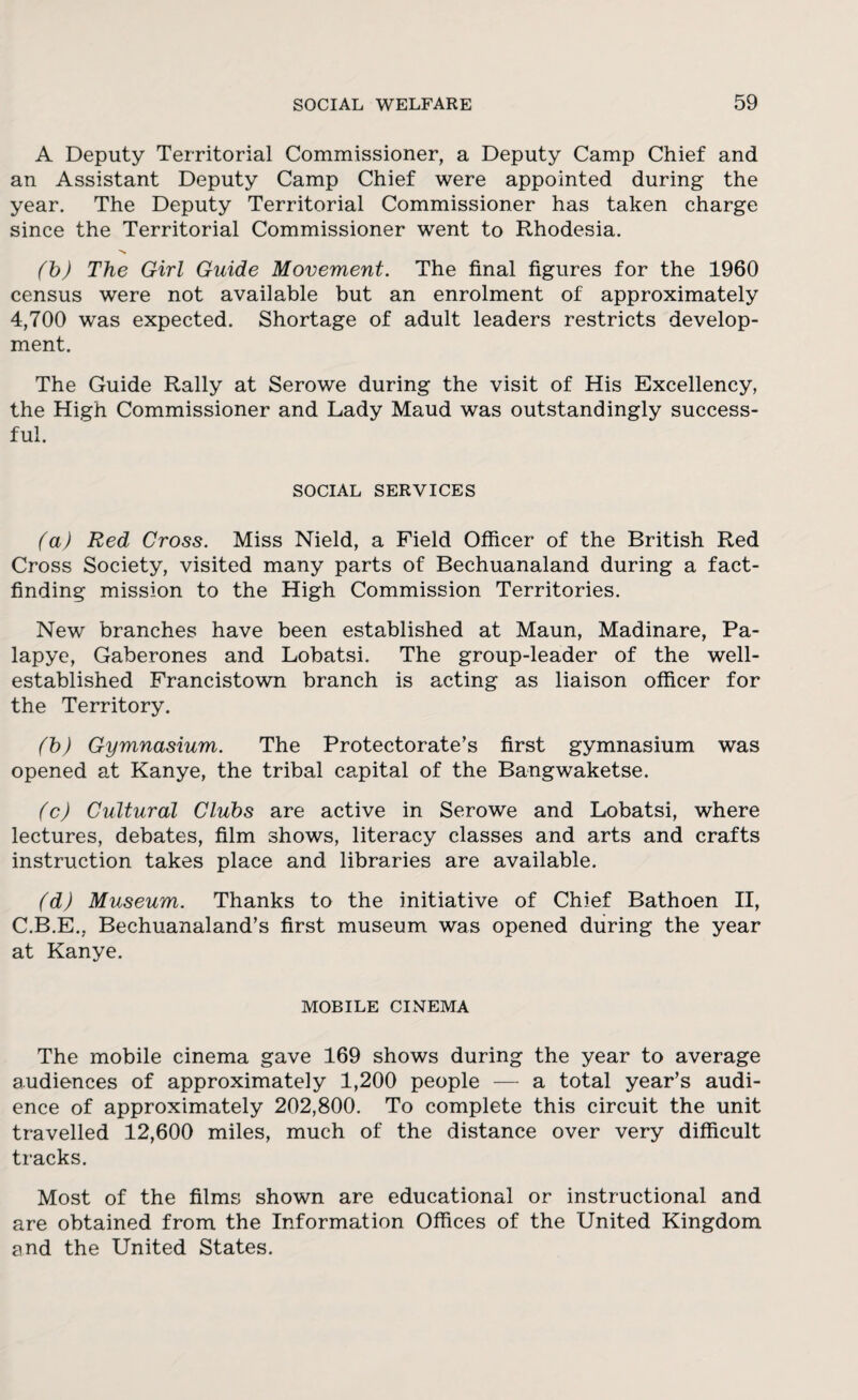A Deputy Territorial Commissioner, a Deputy Camp Chief and an Assistant Deputy Camp Chief were appointed during the year. The Deputy Territorial Commissioner has taken charge since the Territorial Commissioner went to Rhodesia. (b) The Girl Guide Movement. The final figures for the 1960 census were not available but an enrolment of approximately 4,700 was expected. Shortage of adult leaders restricts develop¬ ment. The Guide Rally at Serowe during the visit of His Excellency, the High Commissioner and Lady Maud was outstandingly success¬ ful. SOCIAL SERVICES (a) Red Cross. Miss Nield, a Field Officer of the British Red Cross Society, visited many parts of Bechuanaland during a fact¬ finding mission to the High Commission Territories. New branches have been established at Maun, Madinare, Pa- lapye, Gaberones and Lobatsi. The group-leader of the well- established Francistown branch is acting as liaison officer for the Territory. (b) Gymnasium. The Protectorate’s first gymnasium was opened at Kanye, the tribal capital of the Bangwaketse. (c) Cultural Clubs are active in Serowe and Lobatsi, where lectures, debates, film shows, literacy classes and arts and crafts instruction takes place and libraries are available. (d) Museum. Thanks to the initiative of Chief Bathoen II, C.B.E., Bechuanaland’s first museum was opened during the year at Kanye. MOBILE CINEMA The mobile cinema gave 169 shows during the year to average audiences of approximately 1,200 people — a total year’s audi¬ ence of approximately 202,800. To complete this circuit the unit travelled 12,600 miles, much of the distance over very difficult tracks. Most of the films shown are educational or instructional and are obtained from the Information Offices of the United Kingdom and the United States.