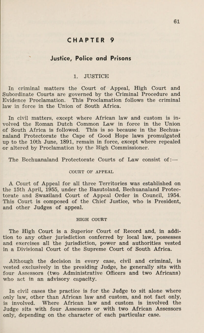 CHAPTER 9 Justice, Police and Prisons 1. JUSTICE In criminal matters the Court of Appeal, High Court and Subordinate Courts are governed by the Criminal Procedure and Evidence Proclamation. This Proclamation follows the criminal law in force in the Union of South Africa. In civil matters, except where African law and custom is in¬ volved the Roman Dutch Common Law in force in the Union of South Africa is followed. This is so because in the Bechua- naland Protectorate the Cape of Good Hope laws promulgated up to the 10th June, 1891, remain in force, except where repealed or altered by Proclamation by the High Commissioner. The Bechuanaland Protectorate Courts of Law consist of:— COURT OF APPEAL A Court of Appeal for all three Territories was established on the 15th April, 1955, under the Basutoland, Bechuanaland Protec¬ torate and Swaziland Court of Appeal Order in Council, 1954. This Court is composed of the Chief Justice, who is President, and other Judges of appeal. HIGH COURT The High Court is a Superior Court of Record and, in addi¬ tion to any other jurisdiction conferred by local law, possesses and exercises all the jurisdiction, power and authorities vested in a Divisional Court of the Supreme Court of South Africa. Although the decision in every case, civil and criminal, is vested exclusively in the presiding Judge, he generally sits with four Assessors (two Administrative Officers and two Africans) who act in an advisory capacity. In civil cases the practice is for the Judge to sit alone where only law, other than African law and custom, and not fact only, is involved. Where African law and custom is involved the Judge sits with four Assessors or with two African Assessors only, depending on the character of each particular case.
